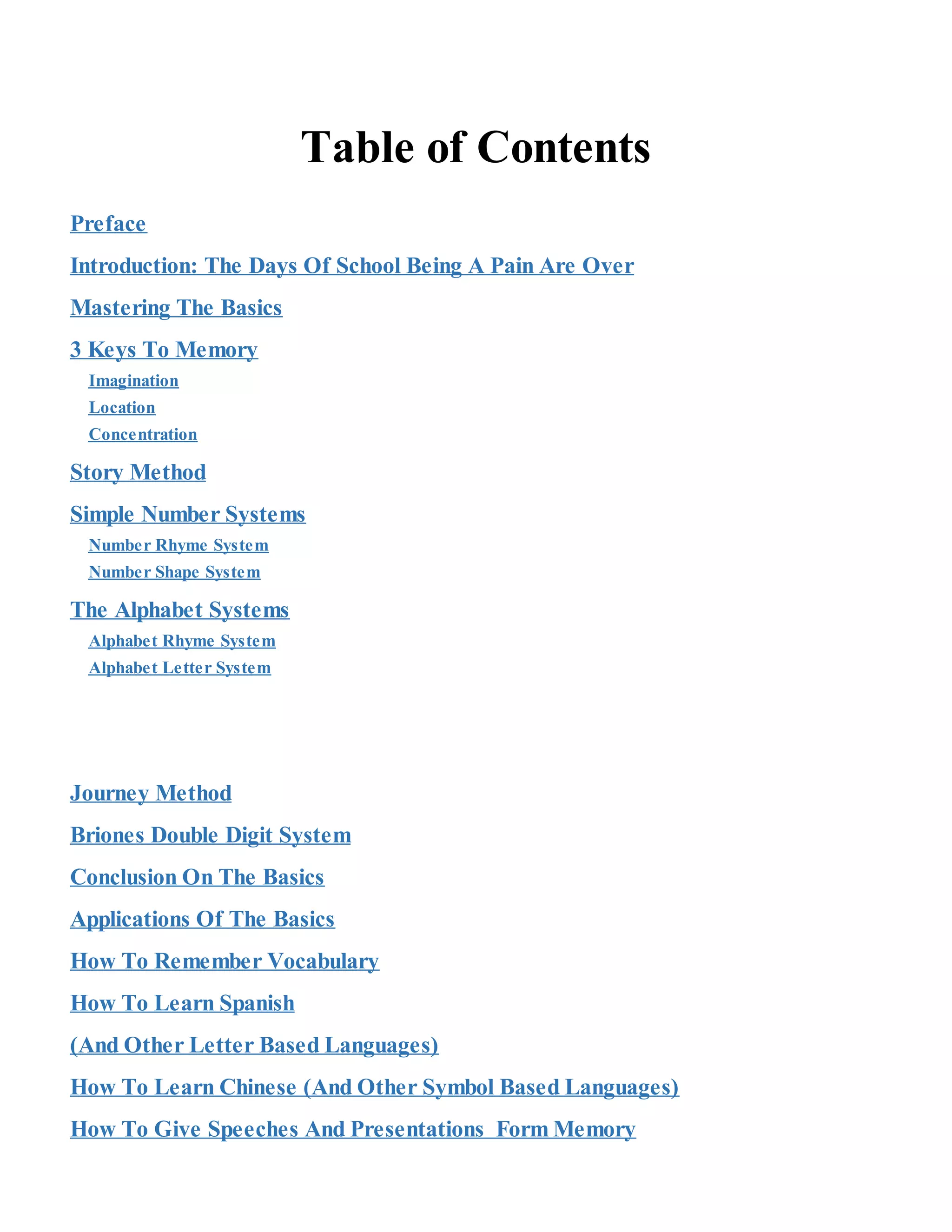 Table of Contents
Preface
Introduction: The Days Of School Being A Pain Are Over
Mastering The Basics
3 Keys To Memory
Imagination
Location
Concentration
Story Method
Simple Number Systems
Number Rhyme System
Number Shape System
The Alphabet Systems
Alphabet Rhyme System
Alphabet Letter System
Journey Method
Briones Double Digit System
Conclusion On The Basics
Applications Of The Basics
How To Remember Vocabulary
How To Learn Spanish
(And Other Letter Based Languages)
How To Learn Chinese (And Other Symbol Based Languages)
How To Give Speeches And Presentations Form Memory
 