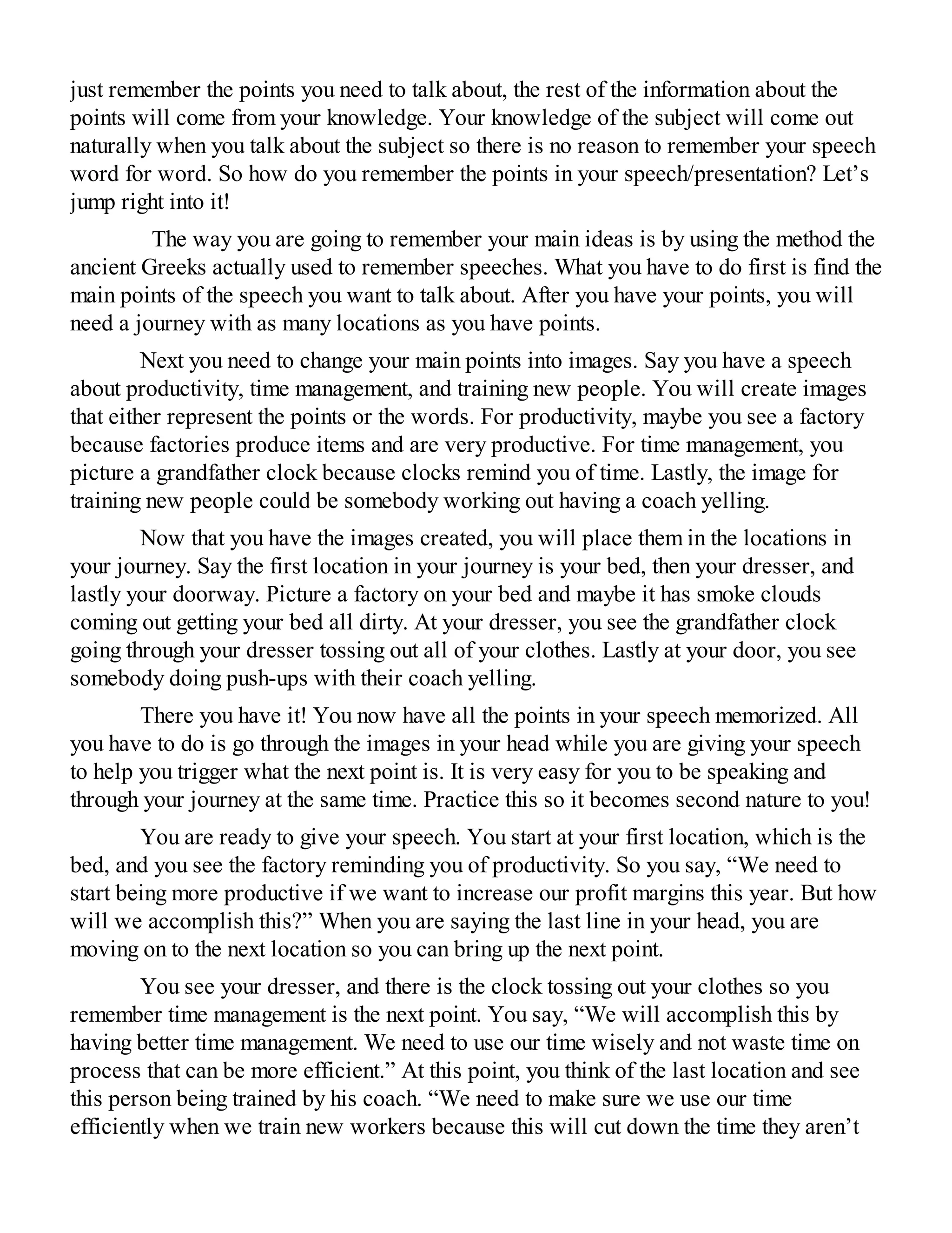 just remember the points you need to talk about, the rest of the information about the
points will come from your knowledge. Your knowledge of the subject will come out
naturally when you talk about the subject so there is no reason to remember your speech
word for word. So how do you remember the points in your speech/presentation? Let’s
jump right into it!
The way you are going to remember your main ideas is by using the method the
ancient Greeks actually used to remember speeches. What you have to do first is find the
main points of the speech you want to talk about. After you have your points, you will
need a journey with as many locations as you have points.
Next you need to change your main points into images. Say you have a speech
about productivity, time management, and training new people. You will create images
that either represent the points or the words. For productivity, maybe you see a factory
because factories produce items and are very productive. For time management, you
picture a grandfather clock because clocks remind you of time. Lastly, the image for
training new people could be somebody working out having a coach yelling.
Now that you have the images created, you will place them in the locations in
your journey. Say the first location in your journey is your bed, then your dresser, and
lastly your doorway. Picture a factory on your bed and maybe it has smoke clouds
coming out getting your bed all dirty. At your dresser, you see the grandfather clock
going through your dresser tossing out all of your clothes. Lastly at your door, you see
somebody doing push-ups with their coach yelling.
There you have it! You now have all the points in your speech memorized. All
you have to do is go through the images in your head while you are giving your speech
to help you trigger what the next point is. It is very easy for you to be speaking and
through your journey at the same time. Practice this so it becomes second nature to you!
You are ready to give your speech. You start at your first location, which is the
bed, and you see the factory reminding you of productivity. So you say, “We need to
start being more productive if we want to increase our profit margins this year. But how
will we accomplish this?” When you are saying the last line in your head, you are
moving on to the next location so you can bring up the next point.
You see your dresser, and there is the clock tossing out your clothes so you
remember time management is the next point. You say, “We will accomplish this by
having better time management. We need to use our time wisely and not waste time on
process that can be more efficient.” At this point, you think of the last location and see
this person being trained by his coach. “We need to make sure we use our time
efficiently when we train new workers because this will cut down the time they aren’t
 