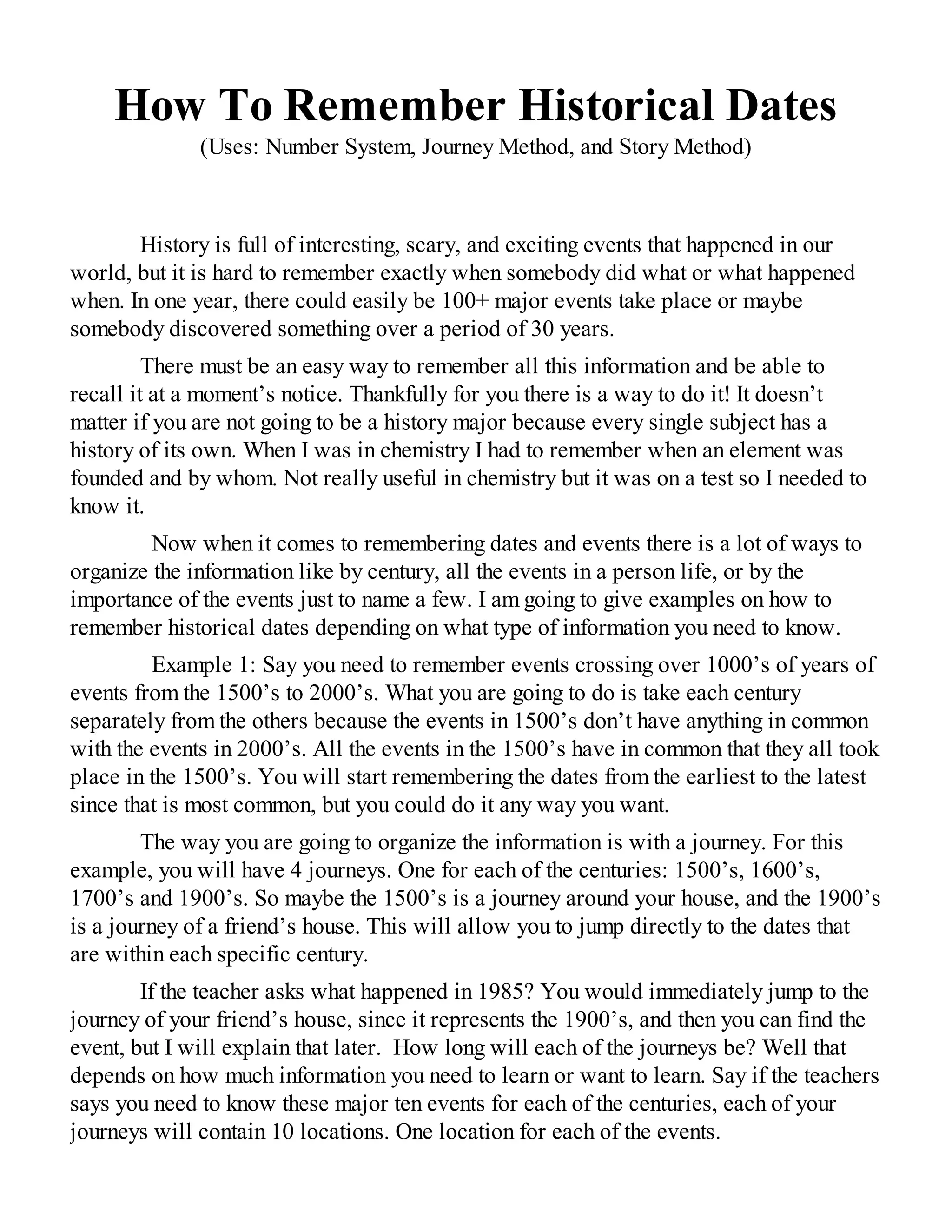 How To Remember Historical Dates
(Uses: Number System, Journey Method, and Story Method)
History is full of interesting, scary, and exciting events that happened in our
world, but it is hard to remember exactly when somebody did what or what happened
when. In one year, there could easily be 100+ major events take place or maybe
somebody discovered something over a period of 30 years.
There must be an easy way to remember all this information and be able to
recall it at a moment’s notice. Thankfully for you there is a way to do it! It doesn’t
matter if you are not going to be a history major because every single subject has a
history of its own. When I was in chemistry I had to remember when an element was
founded and by whom. Not really useful in chemistry but it was on a test so I needed to
know it.
Now when it comes to remembering dates and events there is a lot of ways to
organize the information like by century, all the events in a person life, or by the
importance of the events just to name a few. I am going to give examples on how to
remember historical dates depending on what type of information you need to know.
Example 1: Say you need to remember events crossing over 1000’s of years of
events from the 1500’s to 2000’s. What you are going to do is take each century
separately from the others because the events in 1500’s don’t have anything in common
with the events in 2000’s. All the events in the 1500’s have in common that they all took
place in the 1500’s. You will start remembering the dates from the earliest to the latest
since that is most common, but you could do it any way you want.
The way you are going to organize the information is with a journey. For this
example, you will have 4 journeys. One for each of the centuries: 1500’s, 1600’s,
1700’s and 1900’s. So maybe the 1500’s is a journey around your house, and the 1900’s
is a journey of a friend’s house. This will allow you to jump directly to the dates that
are within each specific century.
If the teacher asks what happened in 1985? You would immediately jump to the
journey of your friend’s house, since it represents the 1900’s, and then you can find the
event, but I will explain that later. How long will each of the journeys be? Well that
depends on how much information you need to learn or want to learn. Say if the teachers
says you need to know these major ten events for each of the centuries, each of your
journeys will contain 10 locations. One location for each of the events.
 