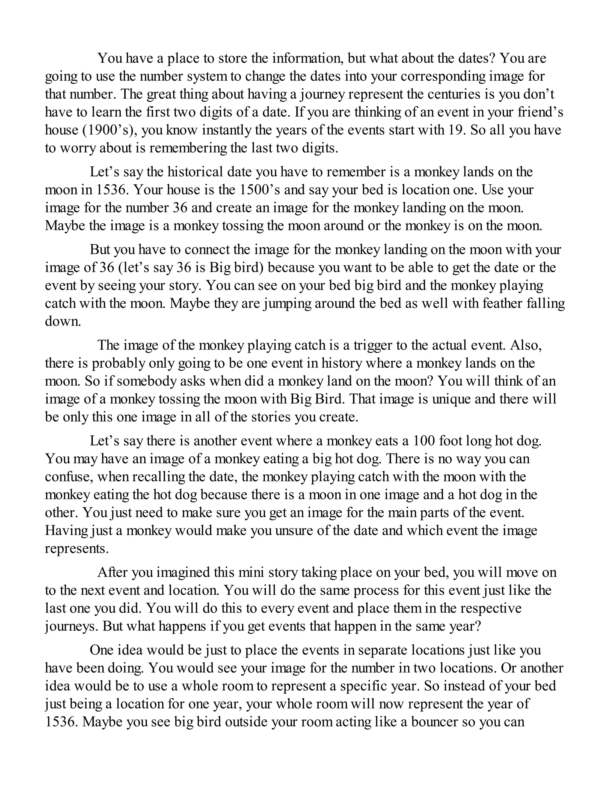 You have a place to store the information, but what about the dates? You are
going to use the number system to change the dates into your corresponding image for
that number. The great thing about having a journey represent the centuries is you don’t
have to learn the first two digits of a date. If you are thinking of an event in your friend’s
house (1900’s), you know instantly the years of the events start with 19. So all you have
to worry about is remembering the last two digits.
Let’s say the historical date you have to remember is a monkey lands on the
moon in 1536. Your house is the 1500’s and say your bed is location one. Use your
image for the number 36 and create an image for the monkey landing on the moon.
Maybe the image is a monkey tossing the moon around or the monkey is on the moon.
But you have to connect the image for the monkey landing on the moon with your
image of 36 (let’s say 36 is Big bird) because you want to be able to get the date or the
event by seeing your story. You can see on your bed big bird and the monkey playing
catch with the moon. Maybe they are jumping around the bed as well with feather falling
down.
The image of the monkey playing catch is a trigger to the actual event. Also,
there is probably only going to be one event in history where a monkey lands on the
moon. So if somebody asks when did a monkey land on the moon? You will think of an
image of a monkey tossing the moon with Big Bird. That image is unique and there will
be only this one image in all of the stories you create.
Let’s say there is another event where a monkey eats a 100 foot long hot dog.
You may have an image of a monkey eating a big hot dog. There is no way you can
confuse, when recalling the date, the monkey playing catch with the moon with the
monkey eating the hot dog because there is a moon in one image and a hot dog in the
other. You just need to make sure you get an image for the main parts of the event.
Having just a monkey would make you unsure of the date and which event the image
represents.
After you imagined this mini story taking place on your bed, you will move on
to the next event and location. You will do the same process for this event just like the
last one you did. You will do this to every event and place them in the respective
journeys. But what happens if you get events that happen in the same year?
One idea would be just to place the events in separate locations just like you
have been doing. You would see your image for the number in two locations. Or another
idea would be to use a whole room to represent a specific year. So instead of your bed
just being a location for one year, your whole room will now represent the year of
1536. Maybe you see big bird outside your room acting like a bouncer so you can
 