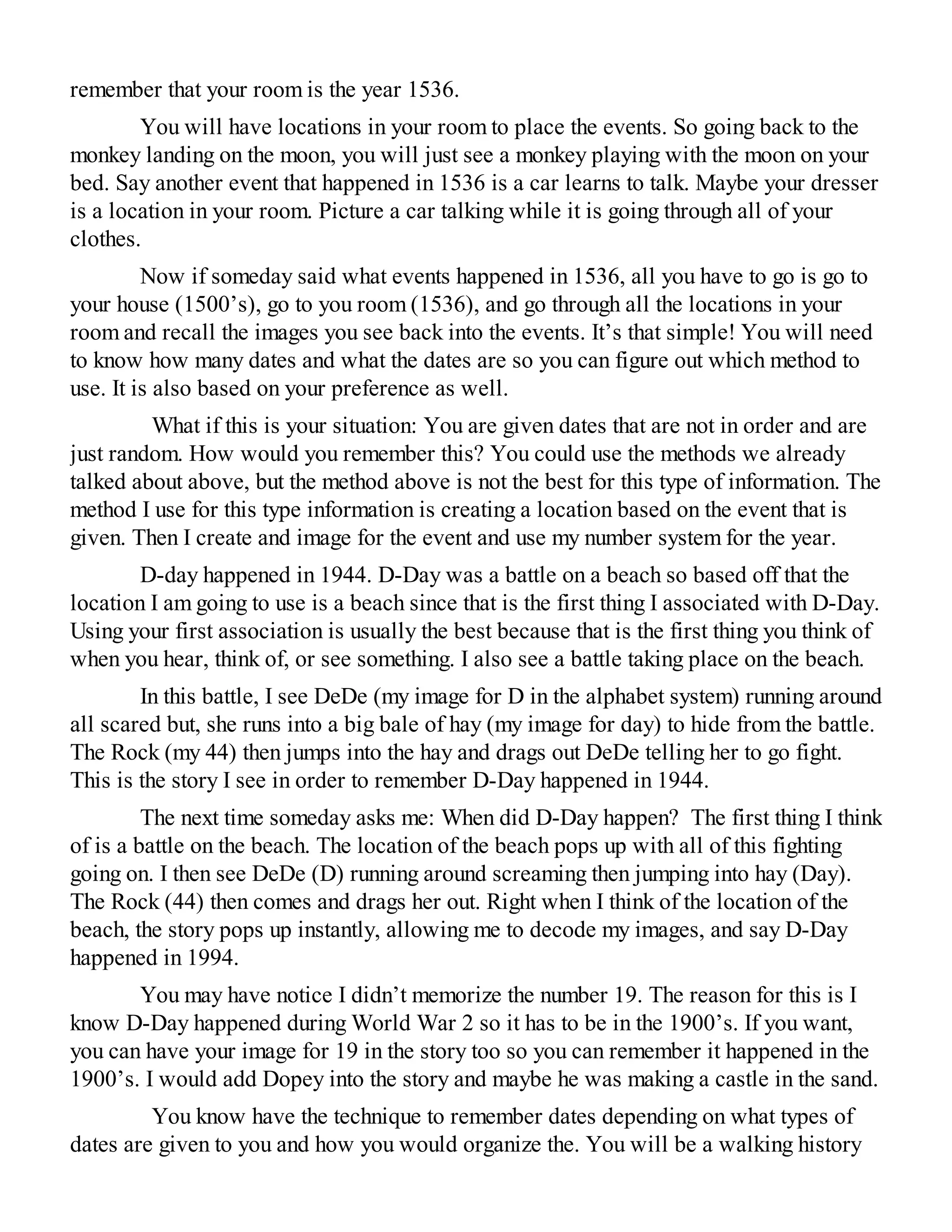 remember that your room is the year 1536.
You will have locations in your room to place the events. So going back to the
monkey landing on the moon, you will just see a monkey playing with the moon on your
bed. Say another event that happened in 1536 is a car learns to talk. Maybe your dresser
is a location in your room. Picture a car talking while it is going through all of your
clothes.
Now if someday said what events happened in 1536, all you have to go is go to
your house (1500’s), go to you room (1536), and go through all the locations in your
room and recall the images you see back into the events. It’s that simple! You will need
to know how many dates and what the dates are so you can figure out which method to
use. It is also based on your preference as well.
What if this is your situation: You are given dates that are not in order and are
just random. How would you remember this? You could use the methods we already
talked about above, but the method above is not the best for this type of information. The
method I use for this type information is creating a location based on the event that is
given. Then I create and image for the event and use my number system for the year.
D-day happened in 1944. D-Day was a battle on a beach so based off that the
location I am going to use is a beach since that is the first thing I associated with D-Day.
Using your first association is usually the best because that is the first thing you think of
when you hear, think of, or see something. I also see a battle taking place on the beach.
In this battle, I see DeDe (my image for D in the alphabet system) running around
all scared but, she runs into a big bale of hay (my image for day) to hide from the battle.
The Rock (my 44) then jumps into the hay and drags out DeDe telling her to go fight.
This is the story I see in order to remember D-Day happened in 1944.
The next time someday asks me: When did D-Day happen? The first thing I think
of is a battle on the beach. The location of the beach pops up with all of this fighting
going on. I then see DeDe (D) running around screaming then jumping into hay (Day).
The Rock (44) then comes and drags her out. Right when I think of the location of the
beach, the story pops up instantly, allowing me to decode my images, and say D-Day
happened in 1994.
You may have notice I didn’t memorize the number 19. The reason for this is I
know D-Day happened during World War 2 so it has to be in the 1900’s. If you want,
you can have your image for 19 in the story too so you can remember it happened in the
1900’s. I would add Dopey into the story and maybe he was making a castle in the sand.
You know have the technique to remember dates depending on what types of
dates are given to you and how you would organize the. You will be a walking history
 