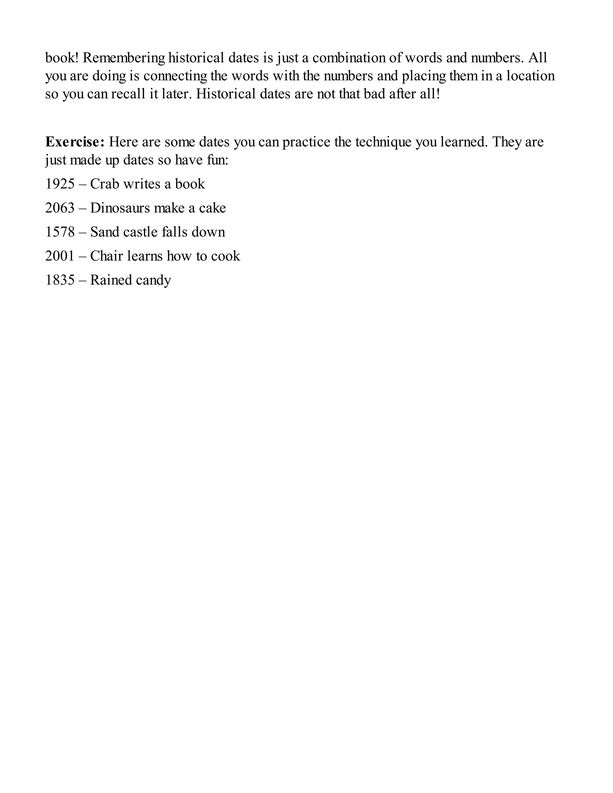 book! Remembering historical dates is just a combination of words and numbers. All
you are doing is connecting the words with the numbers and placing them in a location
so you can recall it later. Historical dates are not that bad after all!
Exercise: Here are some dates you can practice the technique you learned. They are
just made up dates so have fun:
1925 – Crab writes a book
2063 – Dinosaurs make a cake
1578 – Sand castle falls down
2001 – Chair learns how to cook
1835 – Rained candy
 
