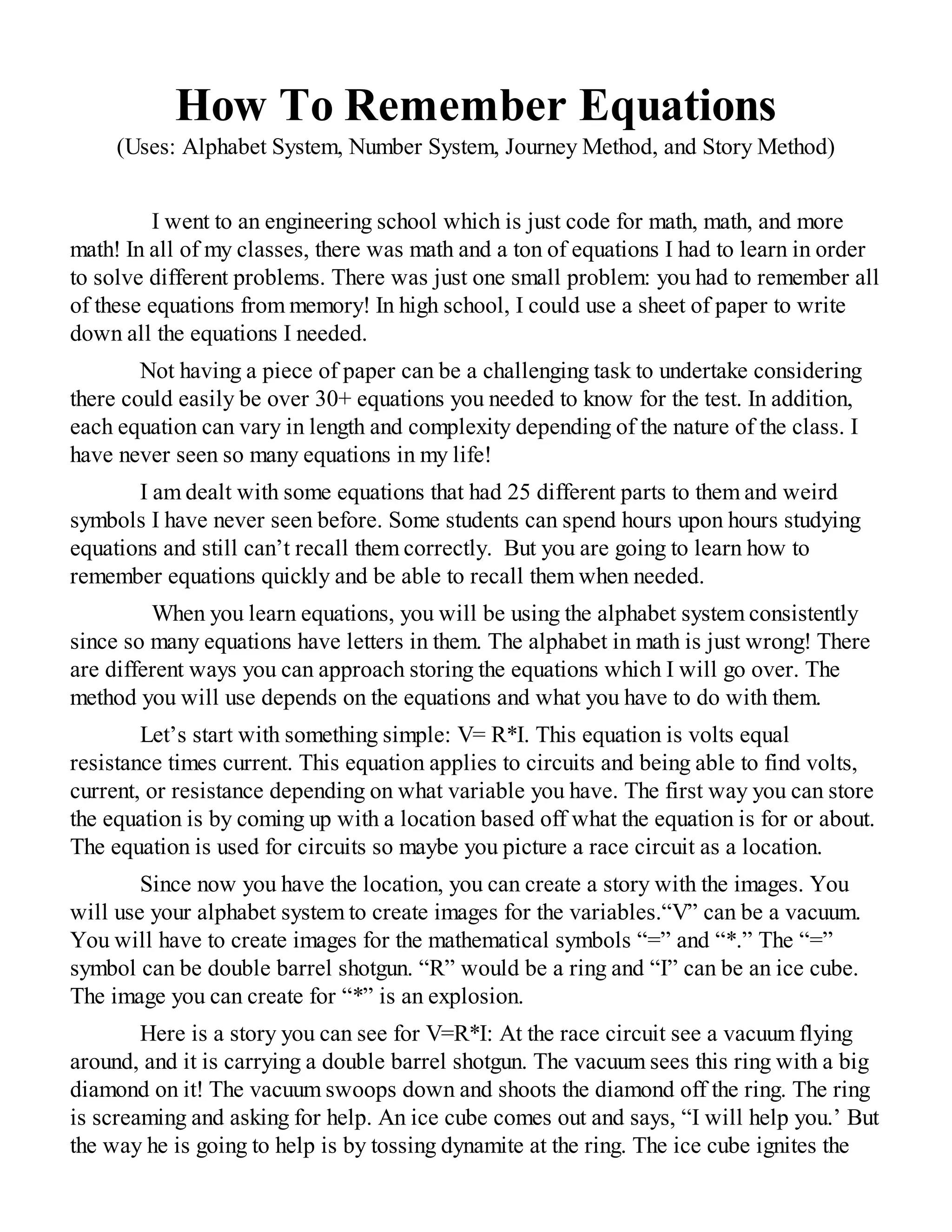 How To Remember Equations
(Uses: Alphabet System, Number System, Journey Method, and Story Method)
I went to an engineering school which is just code for math, math, and more
math! In all of my classes, there was math and a ton of equations I had to learn in order
to solve different problems. There was just one small problem: you had to remember all
of these equations from memory! In high school, I could use a sheet of paper to write
down all the equations I needed.
Not having a piece of paper can be a challenging task to undertake considering
there could easily be over 30+ equations you needed to know for the test. In addition,
each equation can vary in length and complexity depending of the nature of the class. I
have never seen so many equations in my life!
I am dealt with some equations that had 25 different parts to them and weird
symbols I have never seen before. Some students can spend hours upon hours studying
equations and still can’t recall them correctly. But you are going to learn how to
remember equations quickly and be able to recall them when needed.
When you learn equations, you will be using the alphabet system consistently
since so many equations have letters in them. The alphabet in math is just wrong! There
are different ways you can approach storing the equations which I will go over. The
method you will use depends on the equations and what you have to do with them.
Let’s start with something simple: V= R*I. This equation is volts equal
resistance times current. This equation applies to circuits and being able to find volts,
current, or resistance depending on what variable you have. The first way you can store
the equation is by coming up with a location based off what the equation is for or about.
The equation is used for circuits so maybe you picture a race circuit as a location.
Since now you have the location, you can create a story with the images. You
will use your alphabet system to create images for the variables.“V” can be a vacuum.
You will have to create images for the mathematical symbols “=” and “*.” The “=”
symbol can be double barrel shotgun. “R” would be a ring and “I” can be an ice cube.
The image you can create for “*” is an explosion.
Here is a story you can see for V=R*I: At the race circuit see a vacuum flying
around, and it is carrying a double barrel shotgun. The vacuum sees this ring with a big
diamond on it! The vacuum swoops down and shoots the diamond off the ring. The ring
is screaming and asking for help. An ice cube comes out and says, “I will help you.’ But
the way he is going to help is by tossing dynamite at the ring. The ice cube ignites the
 
