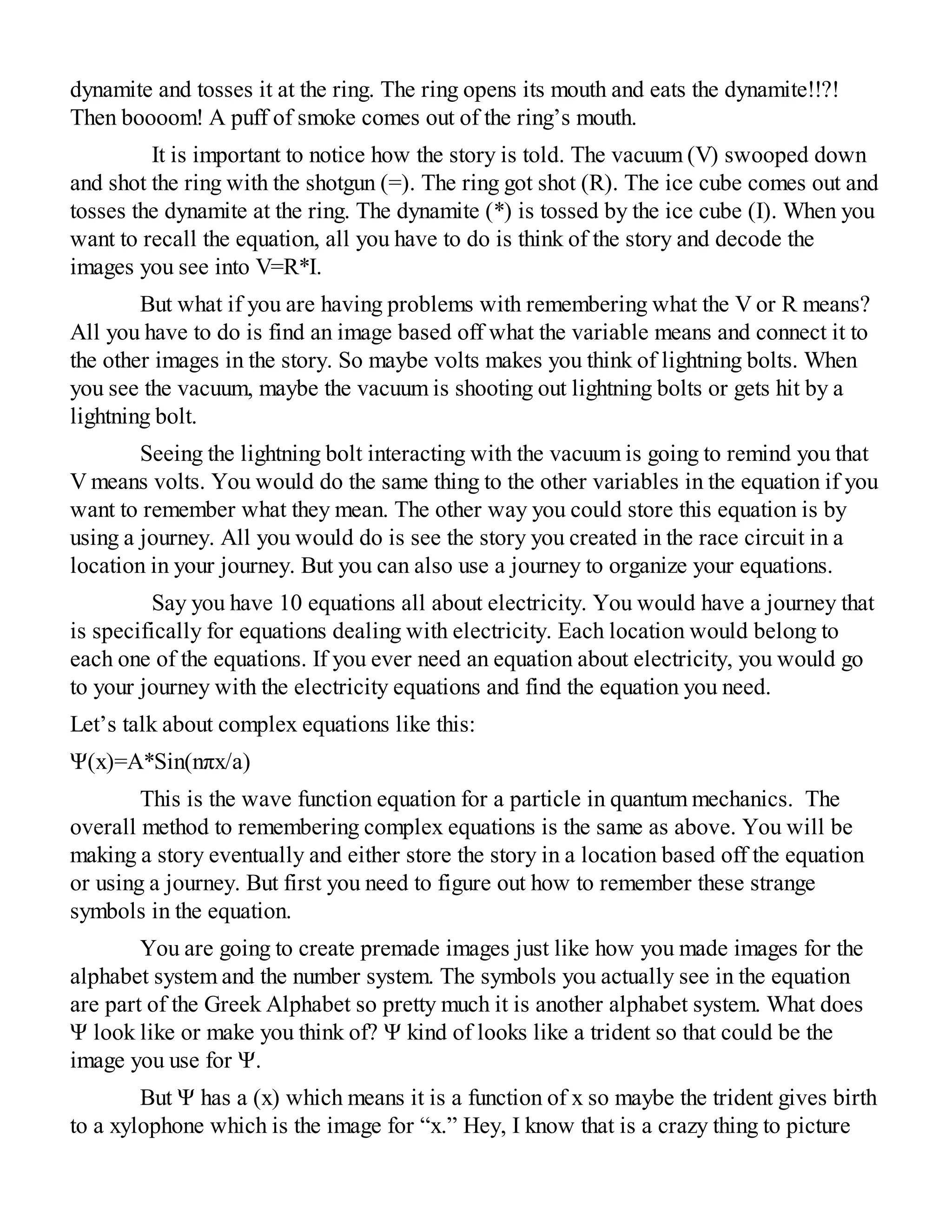 dynamite and tosses it at the ring. The ring opens its mouth and eats the dynamite!!?!
Then boooom! A puff of smoke comes out of the ring’s mouth.
It is important to notice how the story is told. The vacuum (V) swooped down
and shot the ring with the shotgun (=). The ring got shot (R). The ice cube comes out and
tosses the dynamite at the ring. The dynamite (*) is tossed by the ice cube (I). When you
want to recall the equation, all you have to do is think of the story and decode the
images you see into V=R*I.
But what if you are having problems with remembering what the V or R means?
All you have to do is find an image based off what the variable means and connect it to
the other images in the story. So maybe volts makes you think of lightning bolts. When
you see the vacuum, maybe the vacuum is shooting out lightning bolts or gets hit by a
lightning bolt.
Seeing the lightning bolt interacting with the vacuum is going to remind you that
V means volts. You would do the same thing to the other variables in the equation if you
want to remember what they mean. The other way you could store this equation is by
using a journey. All you would do is see the story you created in the race circuit in a
location in your journey. But you can also use a journey to organize your equations.
Say you have 10 equations all about electricity. You would have a journey that
is specifically for equations dealing with electricity. Each location would belong to
each one of the equations. If you ever need an equation about electricity, you would go
to your journey with the electricity equations and find the equation you need.
Let’s talk about complex equations like this:
Ψ(x)=A*Sin(nπx/a)
This is the wave function equation for a particle in quantum mechanics. The
overall method to remembering complex equations is the same as above. You will be
making a story eventually and either store the story in a location based off the equation
or using a journey. But first you need to figure out how to remember these strange
symbols in the equation.
You are going to create premade images just like how you made images for the
alphabet system and the number system. The symbols you actually see in the equation
are part of the Greek Alphabet so pretty much it is another alphabet system. What does
Ψ look like or make you think of? Ψ kind of looks like a trident so that could be the
image you use for Ψ.
But Ψ has a (x) which means it is a function of x so maybe the trident gives birth
to a xylophone which is the image for “x.” Hey, I know that is a crazy thing to picture
 