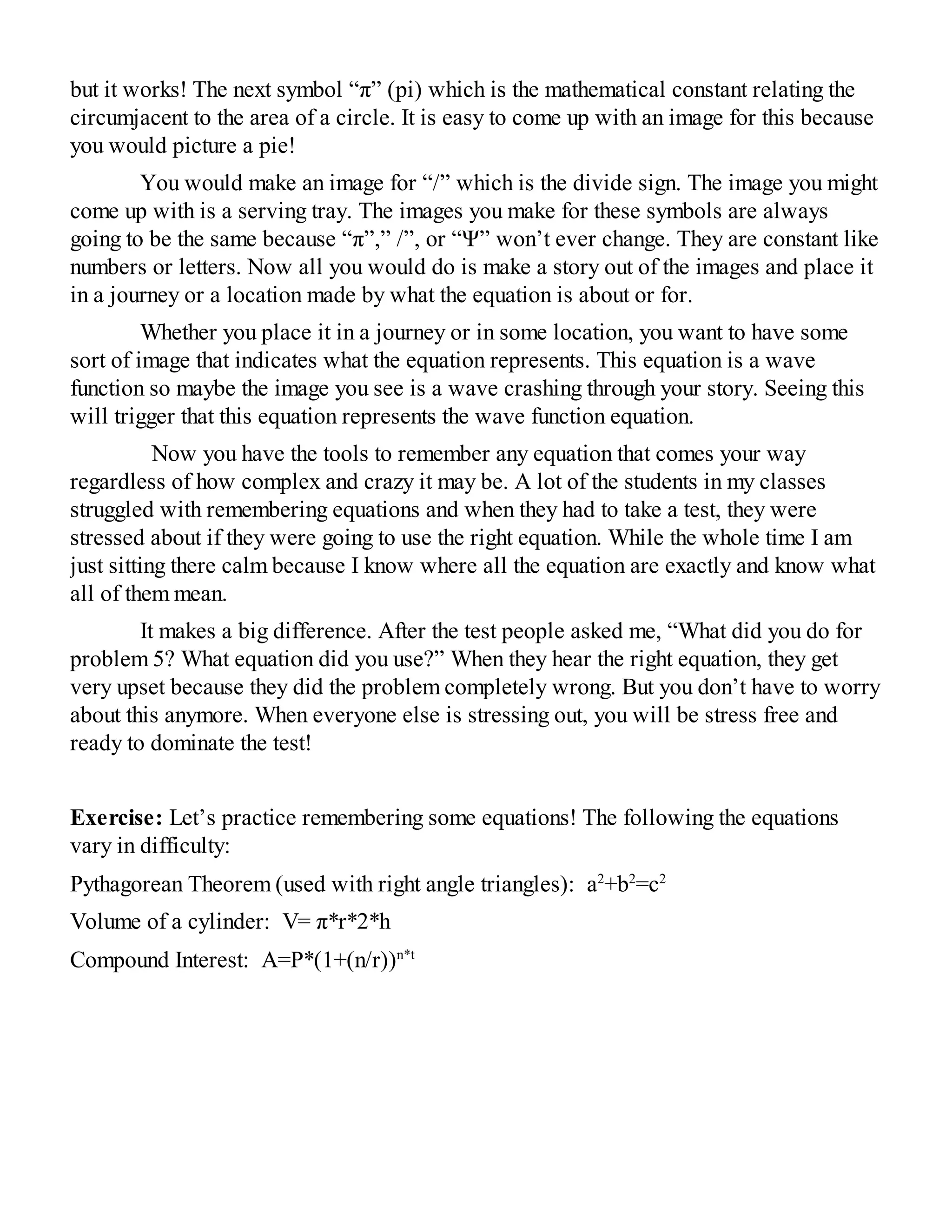 but it works! The next symbol “π” (pi) which is the mathematical constant relating the
circumjacent to the area of a circle. It is easy to come up with an image for this because
you would picture a pie!
You would make an image for “/” which is the divide sign. The image you might
come up with is a serving tray. The images you make for these symbols are always
going to be the same because “π”,” /”, or “Ψ” won’t ever change. They are constant like
numbers or letters. Now all you would do is make a story out of the images and place it
in a journey or a location made by what the equation is about or for.
Whether you place it in a journey or in some location, you want to have some
sort of image that indicates what the equation represents. This equation is a wave
function so maybe the image you see is a wave crashing through your story. Seeing this
will trigger that this equation represents the wave function equation.
Now you have the tools to remember any equation that comes your way
regardless of how complex and crazy it may be. A lot of the students in my classes
struggled with remembering equations and when they had to take a test, they were
stressed about if they were going to use the right equation. While the whole time I am
just sitting there calm because I know where all the equation are exactly and know what
all of them mean.
It makes a big difference. After the test people asked me, “What did you do for
problem 5? What equation did you use?” When they hear the right equation, they get
very upset because they did the problem completely wrong. But you don’t have to worry
about this anymore. When everyone else is stressing out, you will be stress free and
ready to dominate the test!
Exercise: Let’s practice remembering some equations! The following the equations
vary in difficulty:
Pythagorean Theorem (used with right angle triangles): a2
+b2
=c2
Volume of a cylinder: V= π*r*2*h
Compound Interest: A=P*(1+(n/r))n*t
 