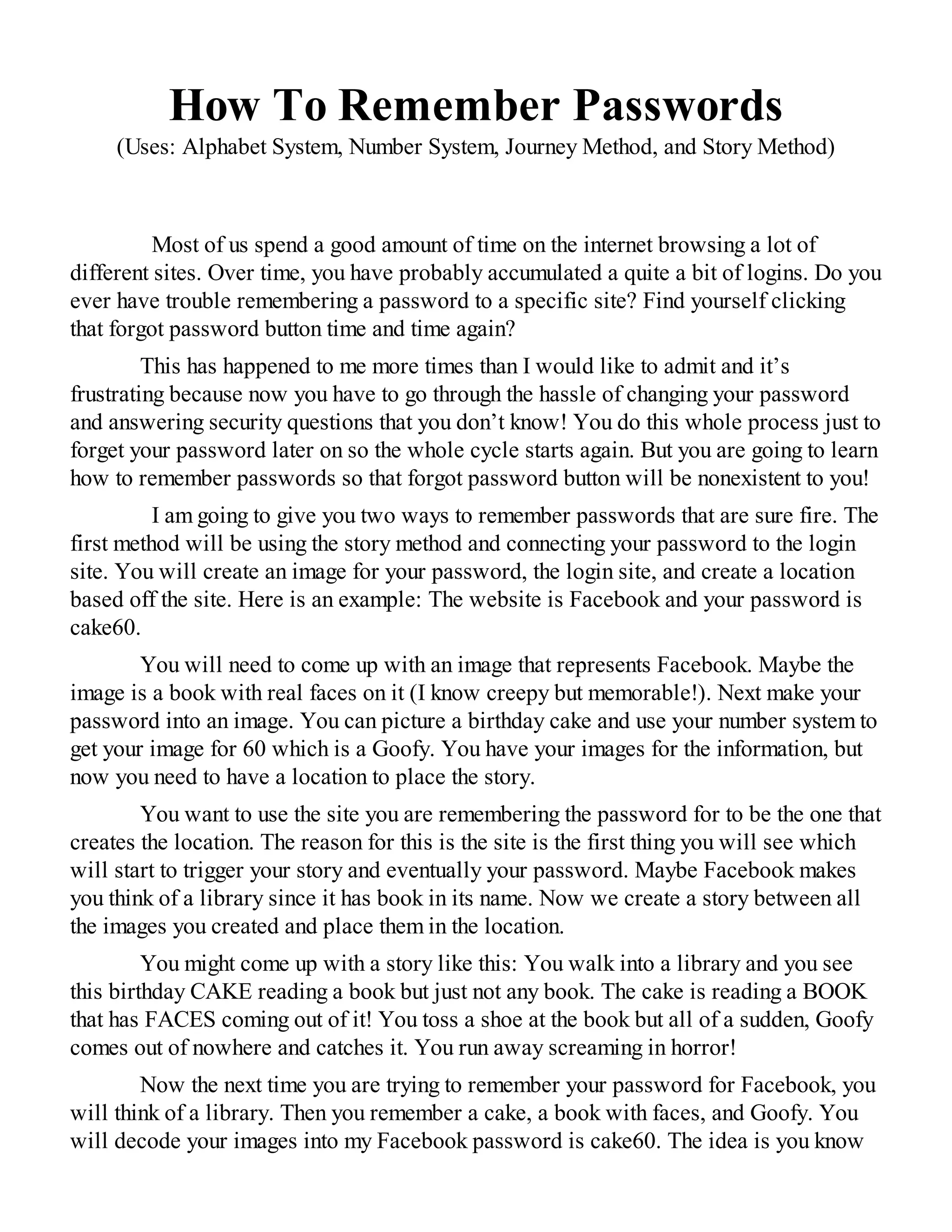 How To Remember Passwords
(Uses: Alphabet System, Number System, Journey Method, and Story Method)
Most of us spend a good amount of time on the internet browsing a lot of
different sites. Over time, you have probably accumulated a quite a bit of logins. Do you
ever have trouble remembering a password to a specific site? Find yourself clicking
that forgot password button time and time again?
This has happened to me more times than I would like to admit and it’s
frustrating because now you have to go through the hassle of changing your password
and answering security questions that you don’t know! You do this whole process just to
forget your password later on so the whole cycle starts again. But you are going to learn
how to remember passwords so that forgot password button will be nonexistent to you!
I am going to give you two ways to remember passwords that are sure fire. The
first method will be using the story method and connecting your password to the login
site. You will create an image for your password, the login site, and create a location
based off the site. Here is an example: The website is Facebook and your password is
cake60.
You will need to come up with an image that represents Facebook. Maybe the
image is a book with real faces on it (I know creepy but memorable!). Next make your
password into an image. You can picture a birthday cake and use your number system to
get your image for 60 which is a Goofy. You have your images for the information, but
now you need to have a location to place the story.
You want to use the site you are remembering the password for to be the one that
creates the location. The reason for this is the site is the first thing you will see which
will start to trigger your story and eventually your password. Maybe Facebook makes
you think of a library since it has book in its name. Now we create a story between all
the images you created and place them in the location.
You might come up with a story like this: You walk into a library and you see
this birthday CAKE reading a book but just not any book. The cake is reading a BOOK
that has FACES coming out of it! You toss a shoe at the book but all of a sudden, Goofy
comes out of nowhere and catches it. You run away screaming in horror!
Now the next time you are trying to remember your password for Facebook, you
will think of a library. Then you remember a cake, a book with faces, and Goofy. You
will decode your images into my Facebook password is cake60. The idea is you know
 
