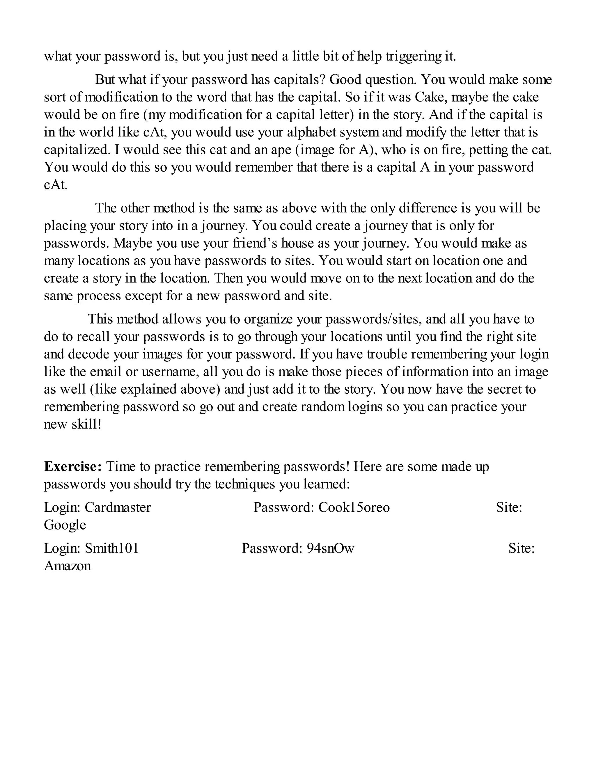 what your password is, but you just need a little bit of help triggering it.
But what if your password has capitals? Good question. You would make some
sort of modification to the word that has the capital. So if it was Cake, maybe the cake
would be on fire (my modification for a capital letter) in the story. And if the capital is
in the world like cAt, you would use your alphabet system and modify the letter that is
capitalized. I would see this cat and an ape (image for A), who is on fire, petting the cat.
You would do this so you would remember that there is a capital A in your password
cAt.
The other method is the same as above with the only difference is you will be
placing your story into in a journey. You could create a journey that is only for
passwords. Maybe you use your friend’s house as your journey. You would make as
many locations as you have passwords to sites. You would start on location one and
create a story in the location. Then you would move on to the next location and do the
same process except for a new password and site.
This method allows you to organize your passwords/sites, and all you have to
do to recall your passwords is to go through your locations until you find the right site
and decode your images for your password. If you have trouble remembering your login
like the email or username, all you do is make those pieces of information into an image
as well (like explained above) and just add it to the story. You now have the secret to
remembering password so go out and create random logins so you can practice your
new skill!
Exercise: Time to practice remembering passwords! Here are some made up
passwords you should try the techniques you learned:
Login: Cardmaster Password: Cook15oreo Site:
Google
Login: Smith101 Password: 94snOw Site:
Amazon
 