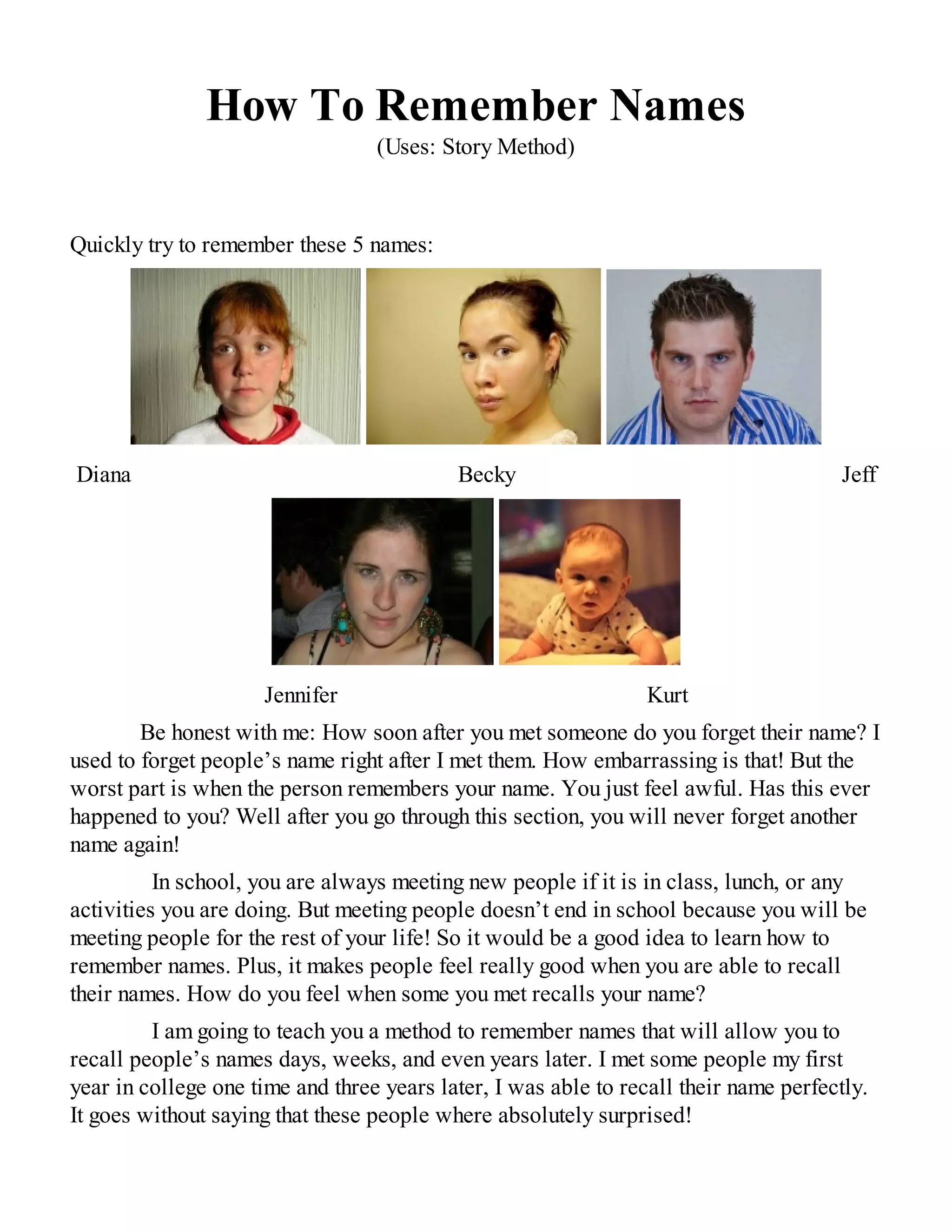 How To Remember Names
(Uses: Story Method)
Quickly try to remember these 5 names:
Diana Becky Jeff
Jennifer Kurt
Be honest with me: How soon after you met someone do you forget their name? I
used to forget people’s name right after I met them. How embarrassing is that! But the
worst part is when the person remembers your name. You just feel awful. Has this ever
happened to you? Well after you go through this section, you will never forget another
name again!
In school, you are always meeting new people if it is in class, lunch, or any
activities you are doing. But meeting people doesn’t end in school because you will be
meeting people for the rest of your life! So it would be a good idea to learn how to
remember names. Plus, it makes people feel really good when you are able to recall
their names. How do you feel when some you met recalls your name?
I am going to teach you a method to remember names that will allow you to
recall people’s names days, weeks, and even years later. I met some people my first
year in college one time and three years later, I was able to recall their name perfectly.
It goes without saying that these people where absolutely surprised!
 