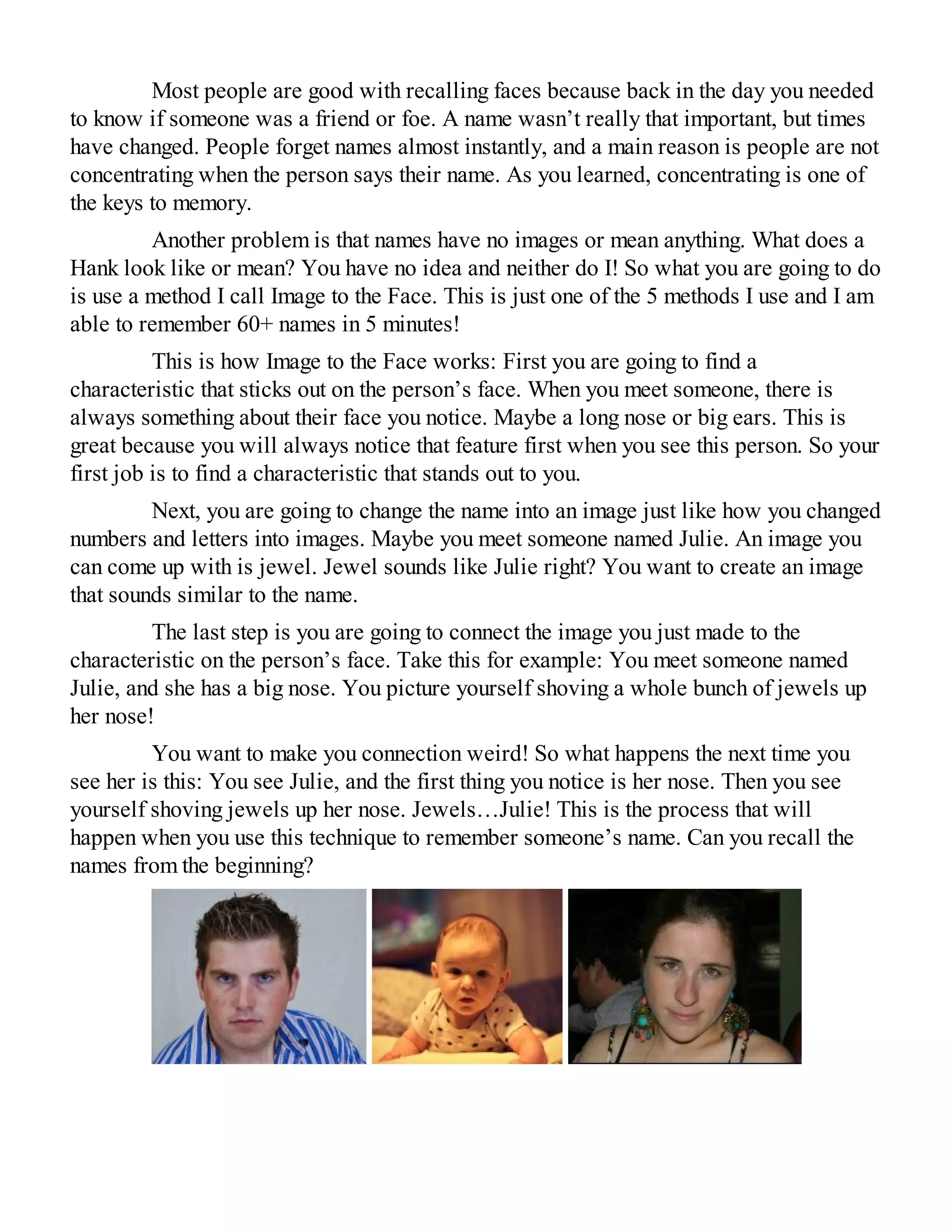 Most people are good with recalling faces because back in the day you needed
to know if someone was a friend or foe. A name wasn’t really that important, but times
have changed. People forget names almost instantly, and a main reason is people are not
concentrating when the person says their name. As you learned, concentrating is one of
the keys to memory.
Another problem is that names have no images or mean anything. What does a
Hank look like or mean? You have no idea and neither do I! So what you are going to do
is use a method I call Image to the Face. This is just one of the 5 methods I use and I am
able to remember 60+ names in 5 minutes!
This is how Image to the Face works: First you are going to find a
characteristic that sticks out on the person’s face. When you meet someone, there is
always something about their face you notice. Maybe a long nose or big ears. This is
great because you will always notice that feature first when you see this person. So your
first job is to find a characteristic that stands out to you.
Next, you are going to change the name into an image just like how you changed
numbers and letters into images. Maybe you meet someone named Julie. An image you
can come up with is jewel. Jewel sounds like Julie right? You want to create an image
that sounds similar to the name.
The last step is you are going to connect the image you just made to the
characteristic on the person’s face. Take this for example: You meet someone named
Julie, and she has a big nose. You picture yourself shoving a whole bunch of jewels up
her nose!
You want to make you connection weird! So what happens the next time you
see her is this: You see Julie, and the first thing you notice is her nose. Then you see
yourself shoving jewels up her nose. Jewels…Julie! This is the process that will
happen when you use this technique to remember someone’s name. Can you recall the
names from the beginning?
 