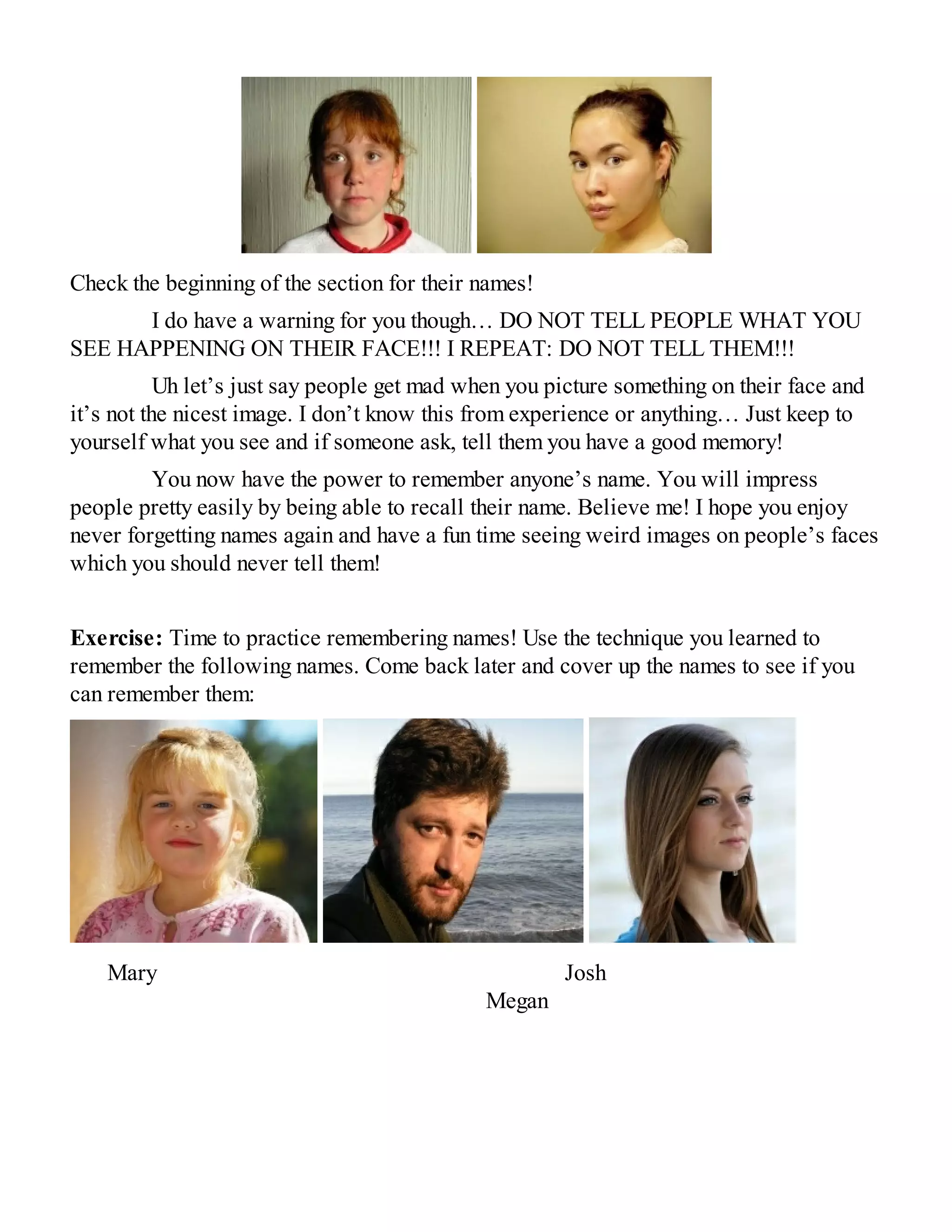 Check the beginning of the section for their names!
I do have a warning for you though… DO NOT TELL PEOPLE WHAT YOU
SEE HAPPENING ON THEIR FACE!!! I REPEAT: DO NOT TELL THEM!!!
Uh let’s just say people get mad when you picture something on their face and
it’s not the nicest image. I don’t know this from experience or anything… Just keep to
yourself what you see and if someone ask, tell them you have a good memory!
You now have the power to remember anyone’s name. You will impress
people pretty easily by being able to recall their name. Believe me! I hope you enjoy
never forgetting names again and have a fun time seeing weird images on people’s faces
which you should never tell them!
Exercise: Time to practice remembering names! Use the technique you learned to
remember the following names. Come back later and cover up the names to see if you
can remember them:
Mary Josh
Megan
 
