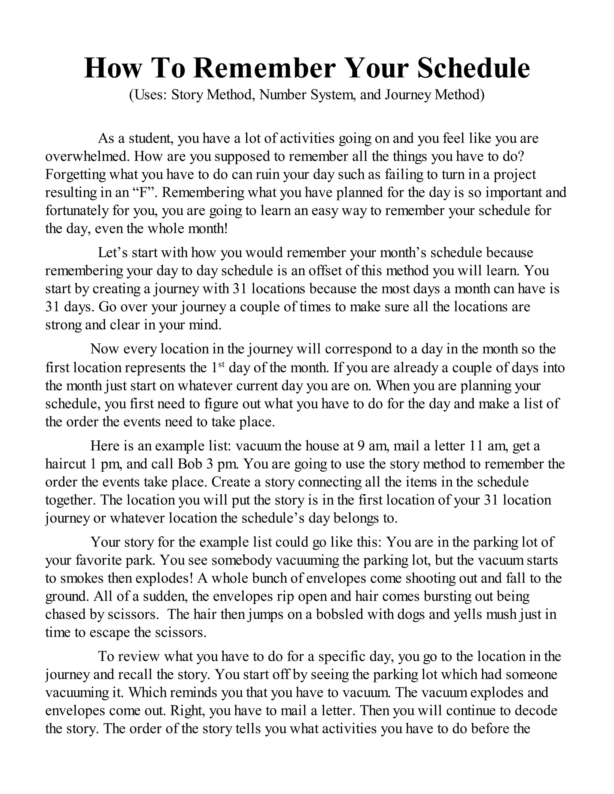 How To Remember Your Schedule
(Uses: Story Method, Number System, and Journey Method)
As a student, you have a lot of activities going on and you feel like you are
overwhelmed. How are you supposed to remember all the things you have to do?
Forgetting what you have to do can ruin your day such as failing to turn in a project
resulting in an “F”. Remembering what you have planned for the day is so important and
fortunately for you, you are going to learn an easy way to remember your schedule for
the day, even the whole month!
Let’s start with how you would remember your month’s schedule because
remembering your day to day schedule is an offset of this method you will learn. You
start by creating a journey with 31 locations because the most days a month can have is
31 days. Go over your journey a couple of times to make sure all the locations are
strong and clear in your mind.
Now every location in the journey will correspond to a day in the month so the
first location represents the 1st
day of the month. If you are already a couple of days into
the month just start on whatever current day you are on. When you are planning your
schedule, you first need to figure out what you have to do for the day and make a list of
the order the events need to take place.
Here is an example list: vacuum the house at 9 am, mail a letter 11 am, get a
haircut 1 pm, and call Bob 3 pm. You are going to use the story method to remember the
order the events take place. Create a story connecting all the items in the schedule
together. The location you will put the story is in the first location of your 31 location
journey or whatever location the schedule’s day belongs to.
Your story for the example list could go like this: You are in the parking lot of
your favorite park. You see somebody vacuuming the parking lot, but the vacuum starts
to smokes then explodes! A whole bunch of envelopes come shooting out and fall to the
ground. All of a sudden, the envelopes rip open and hair comes bursting out being
chased by scissors. The hair then jumps on a bobsled with dogs and yells mush just in
time to escape the scissors.
To review what you have to do for a specific day, you go to the location in the
journey and recall the story. You start off by seeing the parking lot which had someone
vacuuming it. Which reminds you that you have to vacuum. The vacuum explodes and
envelopes come out. Right, you have to mail a letter. Then you will continue to decode
the story. The order of the story tells you what activities you have to do before the
 