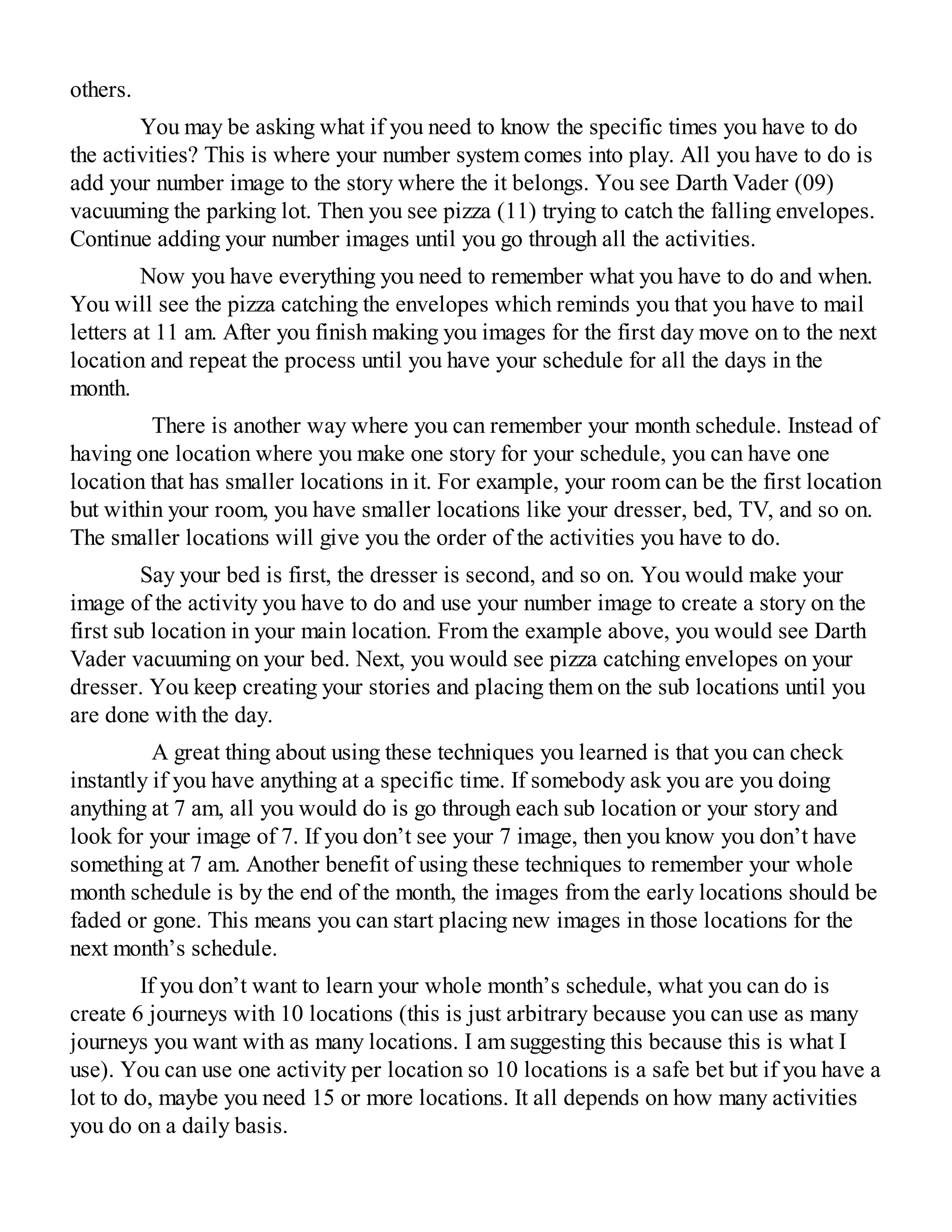 others.
You may be asking what if you need to know the specific times you have to do
the activities? This is where your number system comes into play. All you have to do is
add your number image to the story where the it belongs. You see Darth Vader (09)
vacuuming the parking lot. Then you see pizza (11) trying to catch the falling envelopes.
Continue adding your number images until you go through all the activities.
Now you have everything you need to remember what you have to do and when.
You will see the pizza catching the envelopes which reminds you that you have to mail
letters at 11 am. After you finish making you images for the first day move on to the next
location and repeat the process until you have your schedule for all the days in the
month.
There is another way where you can remember your month schedule. Instead of
having one location where you make one story for your schedule, you can have one
location that has smaller locations in it. For example, your room can be the first location
but within your room, you have smaller locations like your dresser, bed, TV, and so on.
The smaller locations will give you the order of the activities you have to do.
Say your bed is first, the dresser is second, and so on. You would make your
image of the activity you have to do and use your number image to create a story on the
first sub location in your main location. From the example above, you would see Darth
Vader vacuuming on your bed. Next, you would see pizza catching envelopes on your
dresser. You keep creating your stories and placing them on the sub locations until you
are done with the day.
A great thing about using these techniques you learned is that you can check
instantly if you have anything at a specific time. If somebody ask you are you doing
anything at 7 am, all you would do is go through each sub location or your story and
look for your image of 7. If you don’t see your 7 image, then you know you don’t have
something at 7 am. Another benefit of using these techniques to remember your whole
month schedule is by the end of the month, the images from the early locations should be
faded or gone. This means you can start placing new images in those locations for the
next month’s schedule.
If you don’t want to learn your whole month’s schedule, what you can do is
create 6 journeys with 10 locations (this is just arbitrary because you can use as many
journeys you want with as many locations. I am suggesting this because this is what I
use). You can use one activity per location so 10 locations is a safe bet but if you have a
lot to do, maybe you need 15 or more locations. It all depends on how many activities
you do on a daily basis.
 