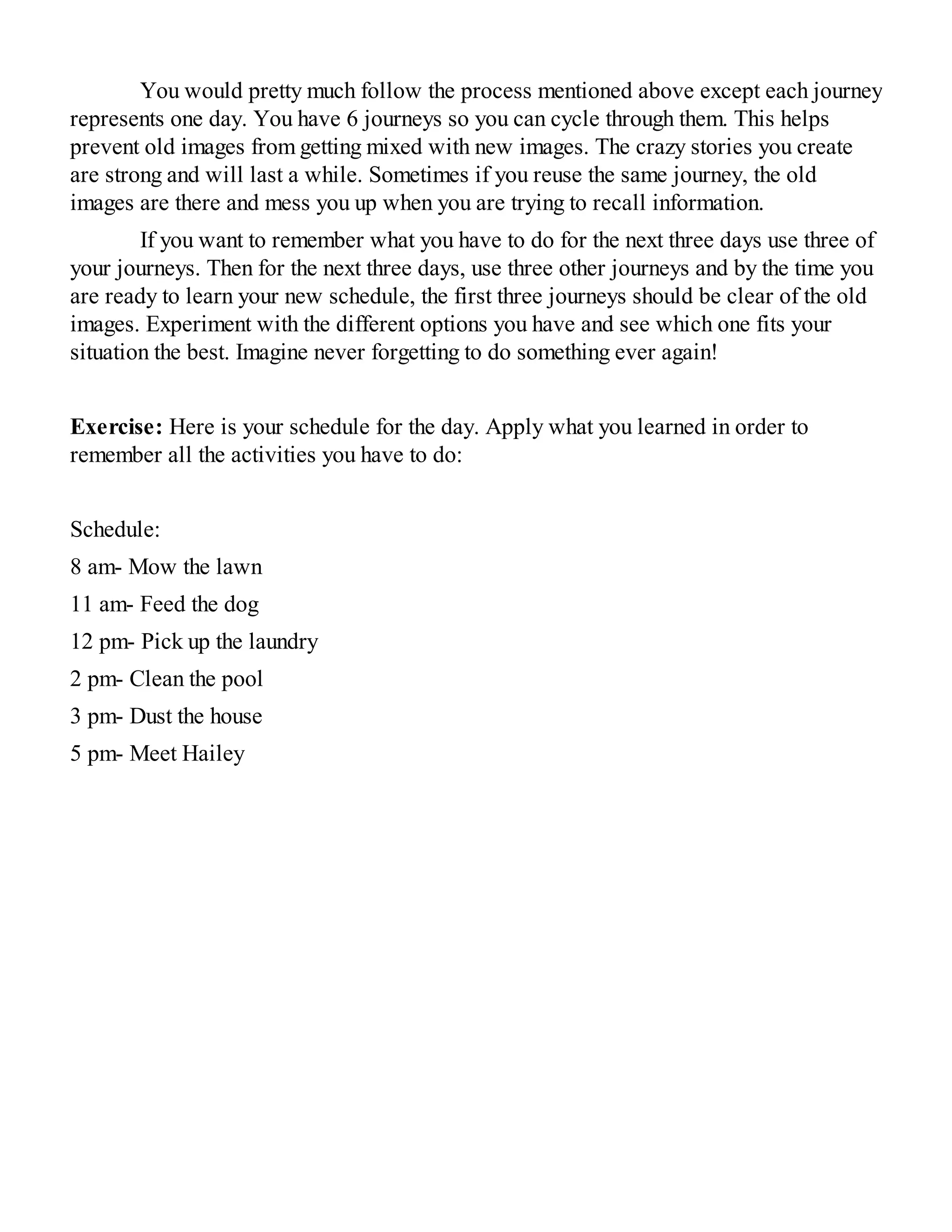 You would pretty much follow the process mentioned above except each journey
represents one day. You have 6 journeys so you can cycle through them. This helps
prevent old images from getting mixed with new images. The crazy stories you create
are strong and will last a while. Sometimes if you reuse the same journey, the old
images are there and mess you up when you are trying to recall information.
If you want to remember what you have to do for the next three days use three of
your journeys. Then for the next three days, use three other journeys and by the time you
are ready to learn your new schedule, the first three journeys should be clear of the old
images. Experiment with the different options you have and see which one fits your
situation the best. Imagine never forgetting to do something ever again!
Exercise: Here is your schedule for the day. Apply what you learned in order to
remember all the activities you have to do:
Schedule:
8 am- Mow the lawn
11 am- Feed the dog
12 pm- Pick up the laundry
2 pm- Clean the pool
3 pm- Dust the house
5 pm- Meet Hailey
 