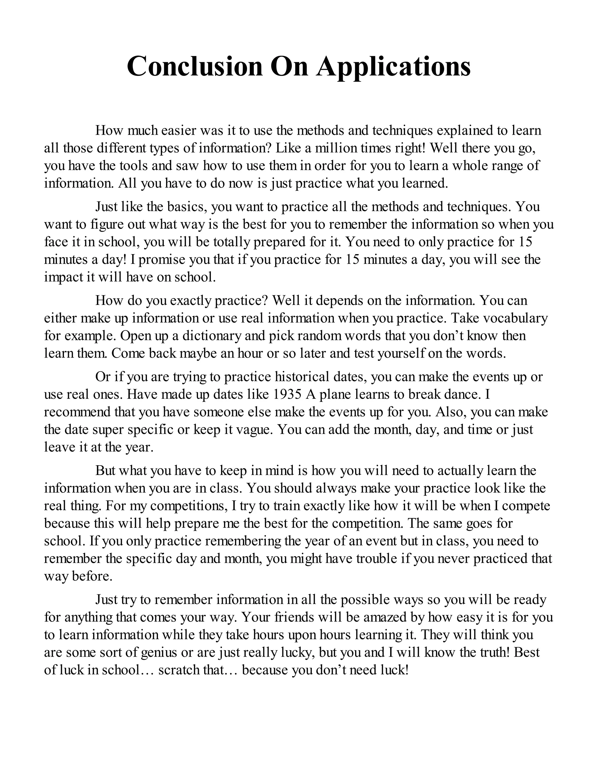 Conclusion On Applications
How much easier was it to use the methods and techniques explained to learn
all those different types of information? Like a million times right! Well there you go,
you have the tools and saw how to use them in order for you to learn a whole range of
information. All you have to do now is just practice what you learned.
Just like the basics, you want to practice all the methods and techniques. You
want to figure out what way is the best for you to remember the information so when you
face it in school, you will be totally prepared for it. You need to only practice for 15
minutes a day! I promise you that if you practice for 15 minutes a day, you will see the
impact it will have on school.
How do you exactly practice? Well it depends on the information. You can
either make up information or use real information when you practice. Take vocabulary
for example. Open up a dictionary and pick random words that you don’t know then
learn them. Come back maybe an hour or so later and test yourself on the words.
Or if you are trying to practice historical dates, you can make the events up or
use real ones. Have made up dates like 1935 A plane learns to break dance. I
recommend that you have someone else make the events up for you. Also, you can make
the date super specific or keep it vague. You can add the month, day, and time or just
leave it at the year.
But what you have to keep in mind is how you will need to actually learn the
information when you are in class. You should always make your practice look like the
real thing. For my competitions, I try to train exactly like how it will be when I compete
because this will help prepare me the best for the competition. The same goes for
school. If you only practice remembering the year of an event but in class, you need to
remember the specific day and month, you might have trouble if you never practiced that
way before.
Just try to remember information in all the possible ways so you will be ready
for anything that comes your way. Your friends will be amazed by how easy it is for you
to learn information while they take hours upon hours learning it. They will think you
are some sort of genius or are just really lucky, but you and I will know the truth! Best
of luck in school… scratch that… because you don’t need luck!
 