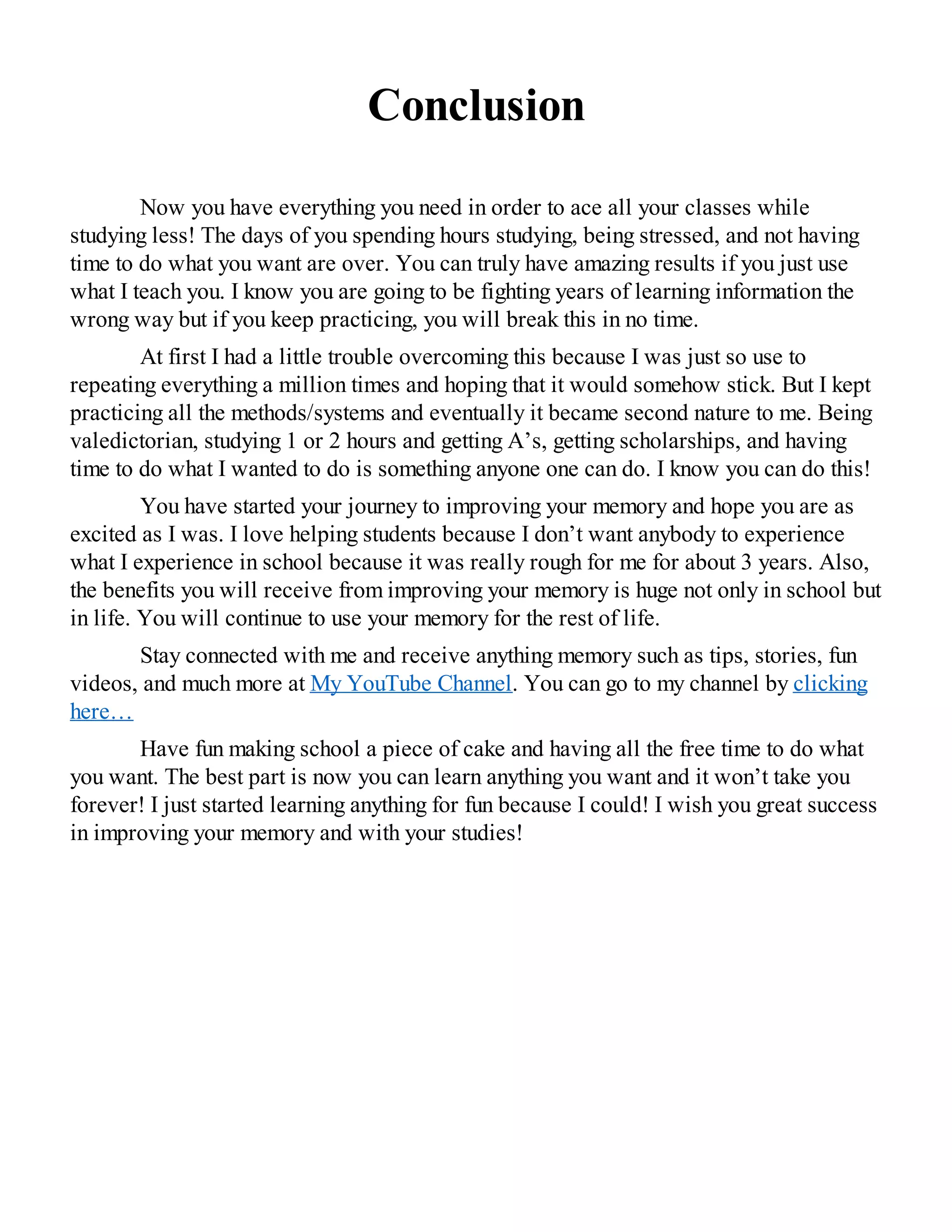 Conclusion
Now you have everything you need in order to ace all your classes while
studying less! The days of you spending hours studying, being stressed, and not having
time to do what you want are over. You can truly have amazing results if you just use
what I teach you. I know you are going to be fighting years of learning information the
wrong way but if you keep practicing, you will break this in no time.
At first I had a little trouble overcoming this because I was just so use to
repeating everything a million times and hoping that it would somehow stick. But I kept
practicing all the methods/systems and eventually it became second nature to me. Being
valedictorian, studying 1 or 2 hours and getting A’s, getting scholarships, and having
time to do what I wanted to do is something anyone one can do. I know you can do this!
You have started your journey to improving your memory and hope you are as
excited as I was. I love helping students because I don’t want anybody to experience
what I experience in school because it was really rough for me for about 3 years. Also,
the benefits you will receive from improving your memory is huge not only in school but
in life. You will continue to use your memory for the rest of life.
Stay connected with me and receive anything memory such as tips, stories, fun
videos, and much more at My YouTube Channel. You can go to my channel by clicking
here…
Have fun making school a piece of cake and having all the free time to do what
you want. The best part is now you can learn anything you want and it won’t take you
forever! I just started learning anything for fun because I could! I wish you great success
in improving your memory and with your studies!
 