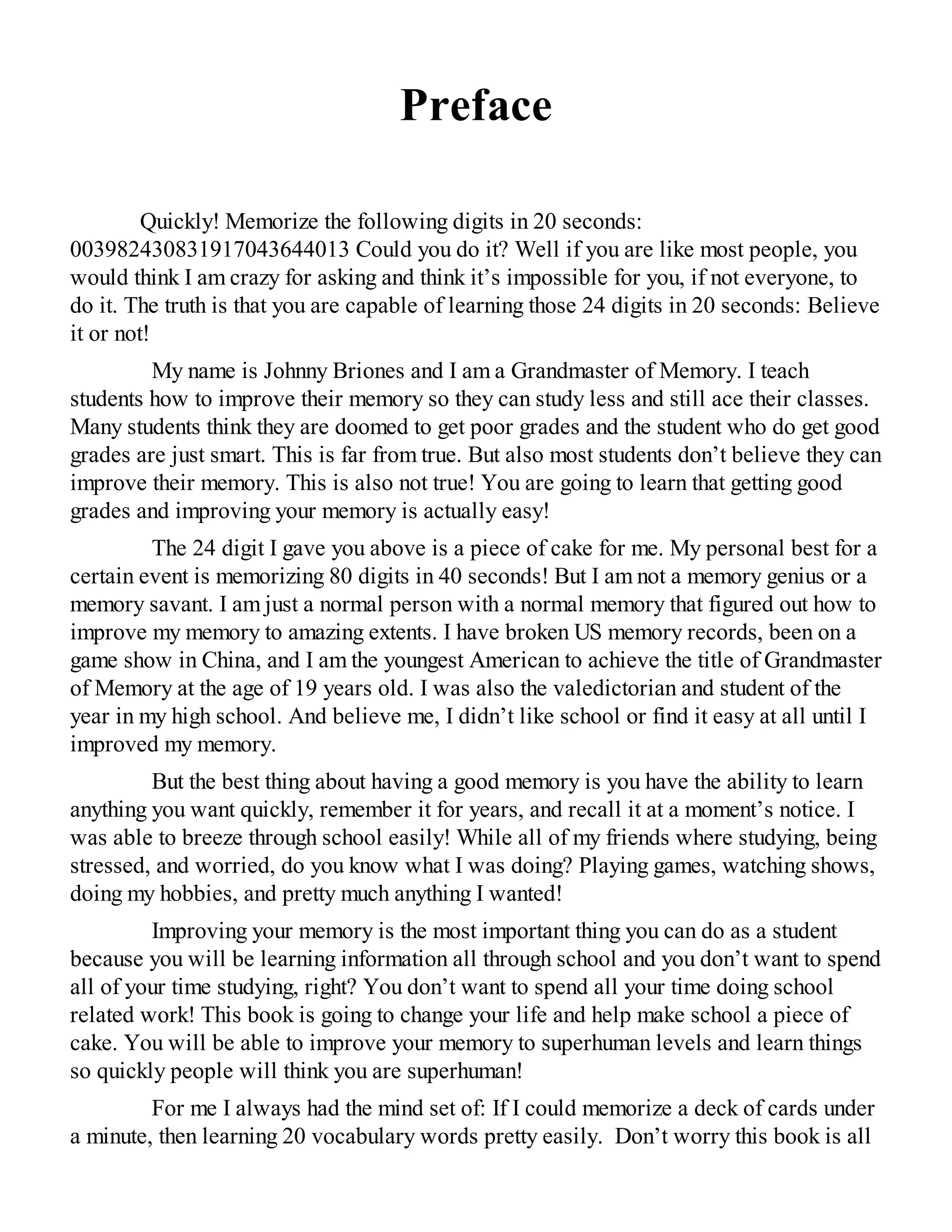 Preface
Quickly! Memorize the following digits in 20 seconds:
003982430831917043644013 Could you do it? Well if you are like most people, you
would think I am crazy for asking and think it’s impossible for you, if not everyone, to
do it. The truth is that you are capable of learning those 24 digits in 20 seconds: Believe
it or not!
My name is Johnny Briones and I am a Grandmaster of Memory. I teach
students how to improve their memory so they can study less and still ace their classes.
Many students think they are doomed to get poor grades and the student who do get good
grades are just smart. This is far from true. But also most students don’t believe they can
improve their memory. This is also not true! You are going to learn that getting good
grades and improving your memory is actually easy!
The 24 digit I gave you above is a piece of cake for me. My personal best for a
certain event is memorizing 80 digits in 40 seconds! But I am not a memory genius or a
memory savant. I am just a normal person with a normal memory that figured out how to
improve my memory to amazing extents. I have broken US memory records, been on a
game show in China, and I am the youngest American to achieve the title of Grandmaster
of Memory at the age of 19 years old. I was also the valedictorian and student of the
year in my high school. And believe me, I didn’t like school or find it easy at all until I
improved my memory.
But the best thing about having a good memory is you have the ability to learn
anything you want quickly, remember it for years, and recall it at a moment’s notice. I
was able to breeze through school easily! While all of my friends where studying, being
stressed, and worried, do you know what I was doing? Playing games, watching shows,
doing my hobbies, and pretty much anything I wanted!
Improving your memory is the most important thing you can do as a student
because you will be learning information all through school and you don’t want to spend
all of your time studying, right? You don’t want to spend all your time doing school
related work! This book is going to change your life and help make school a piece of
cake. You will be able to improve your memory to superhuman levels and learn things
so quickly people will think you are superhuman!
For me I always had the mind set of: If I could memorize a deck of cards under
a minute, then learning 20 vocabulary words pretty easily. Don’t worry this book is all
 