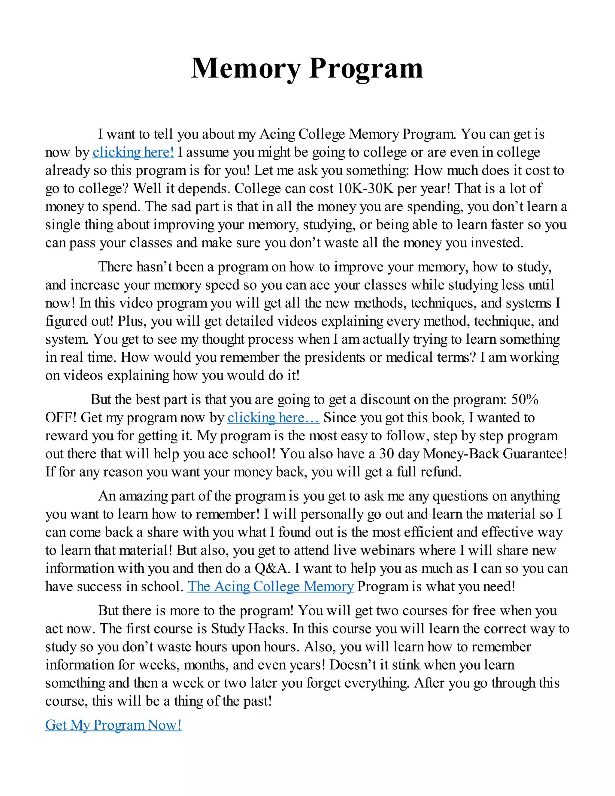 Memory Program
I want to tell you about my Acing College Memory Program. You can get is
now by clicking here! I assume you might be going to college or are even in college
already so this program is for you! Let me ask you something: How much does it cost to
go to college? Well it depends. College can cost 10K-30K per year! That is a lot of
money to spend. The sad part is that in all the money you are spending, you don’t learn a
single thing about improving your memory, studying, or being able to learn faster so you
can pass your classes and make sure you don’t waste all the money you invested.
There hasn’t been a program on how to improve your memory, how to study,
and increase your memory speed so you can ace your classes while studying less until
now! In this video program you will get all the new methods, techniques, and systems I
figured out! Plus, you will get detailed videos explaining every method, technique, and
system. You get to see my thought process when I am actually trying to learn something
in real time. How would you remember the presidents or medical terms? I am working
on videos explaining how you would do it!
But the best part is that you are going to get a discount on the program: 50%
OFF! Get my program now by clicking here… Since you got this book, I wanted to
reward you for getting it. My program is the most easy to follow, step by step program
out there that will help you ace school! You also have a 30 day Money-Back Guarantee!
If for any reason you want your money back, you will get a full refund.
An amazing part of the program is you get to ask me any questions on anything
you want to learn how to remember! I will personally go out and learn the material so I
can come back a share with you what I found out is the most efficient and effective way
to learn that material! But also, you get to attend live webinars where I will share new
information with you and then do a Q&A. I want to help you as much as I can so you can
have success in school. The Acing College Memory Program is what you need!
But there is more to the program! You will get two courses for free when you
act now. The first course is Study Hacks. In this course you will learn the correct way to
study so you don’t waste hours upon hours. Also, you will learn how to remember
information for weeks, months, and even years! Doesn’t it stink when you learn
something and then a week or two later you forget everything. After you go through this
course, this will be a thing of the past!
Get My Program Now!
 