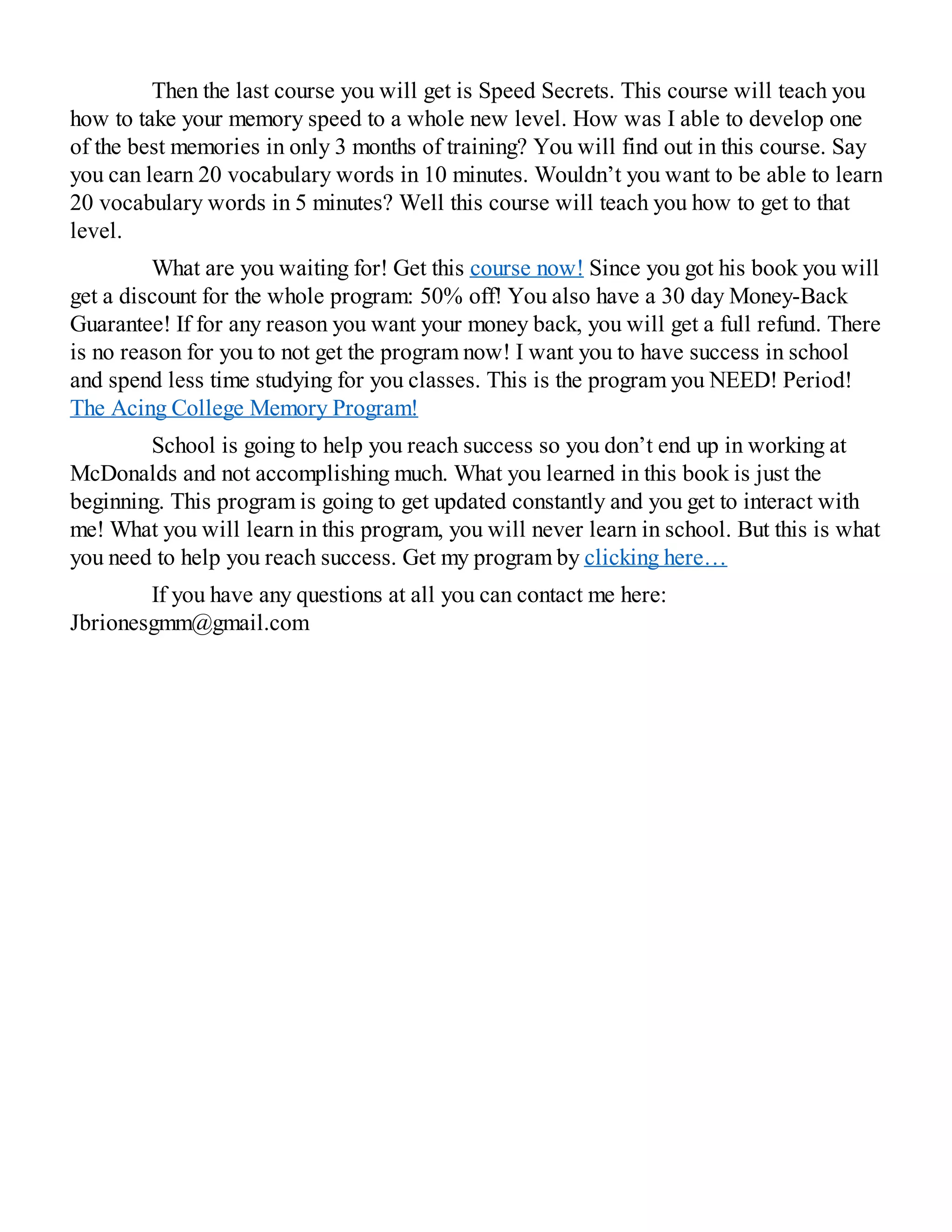 Then the last course you will get is Speed Secrets. This course will teach you
how to take your memory speed to a whole new level. How was I able to develop one
of the best memories in only 3 months of training? You will find out in this course. Say
you can learn 20 vocabulary words in 10 minutes. Wouldn’t you want to be able to learn
20 vocabulary words in 5 minutes? Well this course will teach you how to get to that
level.
What are you waiting for! Get this course now! Since you got his book you will
get a discount for the whole program: 50% off! You also have a 30 day Money-Back
Guarantee! If for any reason you want your money back, you will get a full refund. There
is no reason for you to not get the program now! I want you to have success in school
and spend less time studying for you classes. This is the program you NEED! Period!
The Acing College Memory Program!
School is going to help you reach success so you don’t end up in working at
McDonalds and not accomplishing much. What you learned in this book is just the
beginning. This program is going to get updated constantly and you get to interact with
me! What you will learn in this program, you will never learn in school. But this is what
you need to help you reach success. Get my program by clicking here…
If you have any questions at all you can contact me here:
Jbrionesgmm@gmail.com
 