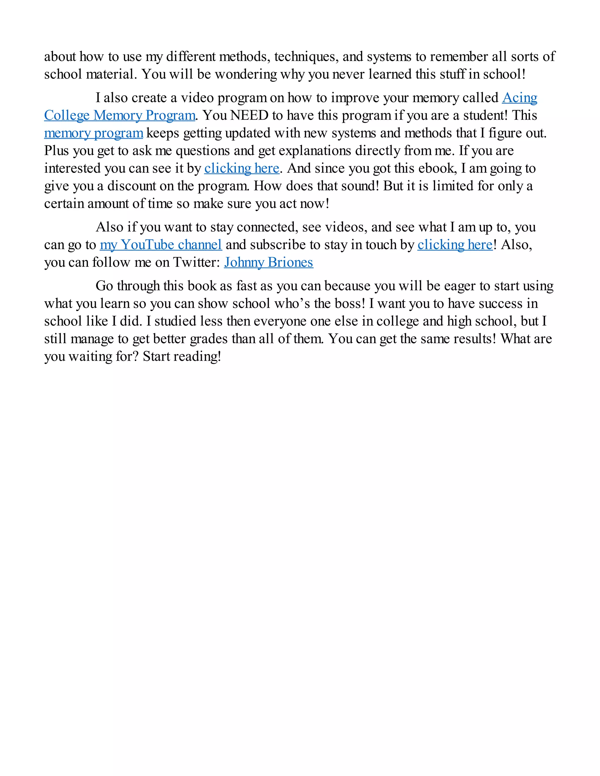 about how to use my different methods, techniques, and systems to remember all sorts of
school material. You will be wondering why you never learned this stuff in school!
I also create a video program on how to improve your memory called Acing
College Memory Program. You NEED to have this program if you are a student! This
memory program keeps getting updated with new systems and methods that I figure out.
Plus you get to ask me questions and get explanations directly from me. If you are
interested you can see it by clicking here. And since you got this ebook, I am going to
give you a discount on the program. How does that sound! But it is limited for only a
certain amount of time so make sure you act now!
Also if you want to stay connected, see videos, and see what I am up to, you
can go to my YouTube channel and subscribe to stay in touch by clicking here! Also,
you can follow me on Twitter: Johnny Briones
Go through this book as fast as you can because you will be eager to start using
what you learn so you can show school who’s the boss! I want you to have success in
school like I did. I studied less then everyone one else in college and high school, but I
still manage to get better grades than all of them. You can get the same results! What are
you waiting for? Start reading!
 