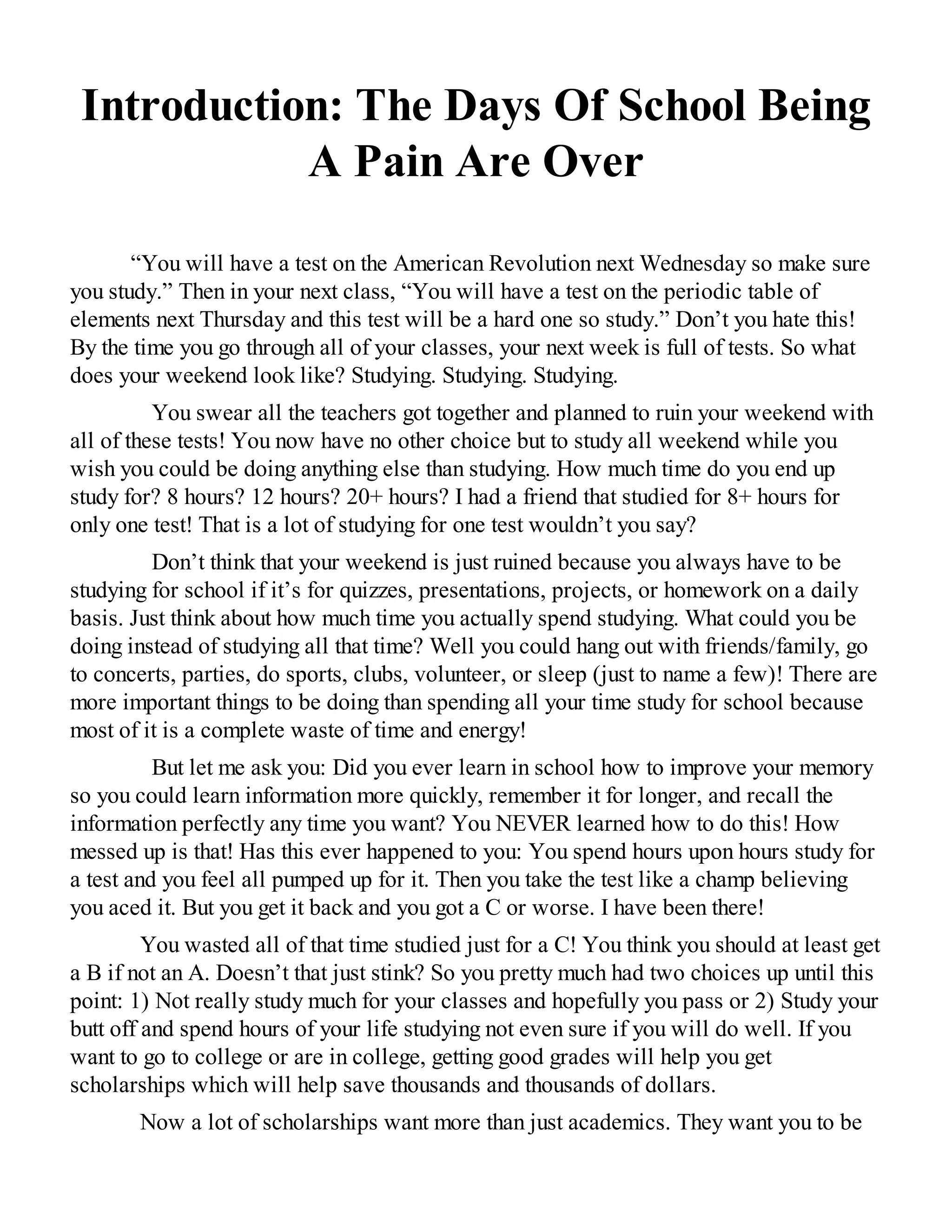 Introduction: The Days Of School Being
A Pain Are Over
“You will have a test on the American Revolution next Wednesday so make sure
you study.” Then in your next class, “You will have a test on the periodic table of
elements next Thursday and this test will be a hard one so study.” Don’t you hate this!
By the time you go through all of your classes, your next week is full of tests. So what
does your weekend look like? Studying. Studying. Studying.
You swear all the teachers got together and planned to ruin your weekend with
all of these tests! You now have no other choice but to study all weekend while you
wish you could be doing anything else than studying. How much time do you end up
study for? 8 hours? 12 hours? 20+ hours? I had a friend that studied for 8+ hours for
only one test! That is a lot of studying for one test wouldn’t you say?
Don’t think that your weekend is just ruined because you always have to be
studying for school if it’s for quizzes, presentations, projects, or homework on a daily
basis. Just think about how much time you actually spend studying. What could you be
doing instead of studying all that time? Well you could hang out with friends/family, go
to concerts, parties, do sports, clubs, volunteer, or sleep (just to name a few)! There are
more important things to be doing than spending all your time study for school because
most of it is a complete waste of time and energy!
But let me ask you: Did you ever learn in school how to improve your memory
so you could learn information more quickly, remember it for longer, and recall the
information perfectly any time you want? You NEVER learned how to do this! How
messed up is that! Has this ever happened to you: You spend hours upon hours study for
a test and you feel all pumped up for it. Then you take the test like a champ believing
you aced it. But you get it back and you got a C or worse. I have been there!
You wasted all of that time studied just for a C! You think you should at least get
a B if not an A. Doesn’t that just stink? So you pretty much had two choices up until this
point: 1) Not really study much for your classes and hopefully you pass or 2) Study your
butt off and spend hours of your life studying not even sure if you will do well. If you
want to go to college or are in college, getting good grades will help you get
scholarships which will help save thousands and thousands of dollars.
Now a lot of scholarships want more than just academics. They want you to be
 