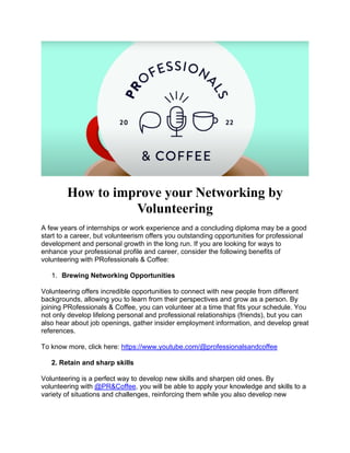 How to improve your Networking by
Volunteering
A few years of internships or work experience and a concluding diploma may be a good
start to a career, but volunteerism offers you outstanding opportunities for professional
development and personal growth in the long run. If you are looking for ways to
enhance your professional profile and career, consider the following benefits of
volunteering with PRofessionals & Coffee:
1. Brewing Networking Opportunities
Volunteering offers incredible opportunities to connect with new people from different
backgrounds, allowing you to learn from their perspectives and grow as a person. By
joining PRofessionals & Coffee, you can volunteer at a time that fits your schedule. You
not only develop lifelong personal and professional relationships (friends), but you can
also hear about job openings, gather insider employment information, and develop great
references.
To know more, click here: https://www.youtube.com/@professionalsandcoffee
2. Retain and sharp skills
Volunteering is a perfect way to develop new skills and sharpen old ones. By
volunteering with @PR&Coffee, you will be able to apply your knowledge and skills to a
variety of situations and challenges, reinforcing them while you also develop new
 