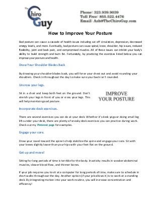 How to Improve Your Posture
Bad posture can cause a cascade of health issues including cut off circulation, depression, decreased
energy levels, and more. Eventually, bad posture can cause spinal, knee, shoulder, hip issues, reduced
flexibility, joint and back pain, and compromised muscles. All of these issues can inhibit your body’s
ability to build strength and burn fat. Fortunately, by practicing the exercises listed below you can
improve your posture and health.
Draw Your Shoulder Blades Back
By drawing your shoulder blades back, you will force your chest out and avoid rounding your
shoulders. Check in throughout the day to make sure your back isn’t rounded.
Uncross your legs.
Sit in a chair and keep both feet on the ground. Don’t
stretch your legs in front of you or cross your legs. This
will help maintain good posture.
Incorporate desk exercises.
There are several exercises you can do at your desk. Whether it’s desk yoga or doing small leg
lifts under your desk, there are plenty of sneaky desk exercises you can practice during work.
Check out my Pinterest page for examples.
Engage your core.
Draw your navel toward the spine to help stabilize the spine and engage your core. Sit with
your knees slightly lower than your hips with your feet flat on the ground.
Get up and move!
Sitting for long periods of time is terrible for the body. Inactivity results in weaker abdominal
muscles, slower blood flow, and thinner bones.
If your job requires you to sit at a computer for long periods of time, make sure to schedule in
short walks throughout the day. Another option (if your job allows it) is to work at a standing
desk. By integrating motion into your work routine, you will increase concentration and
efficiency!
 