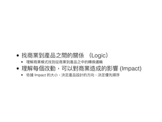 • 找商業到產品之間的關係 （Logic）
• 理理解商業模式找到從商業到產品之中的轉換邏輯
• 理理解每個改動，可以對商業造成的影響 (Impact)
• 依據 Impact 的⼤大⼩小，決定產品設計的⽅方向，決定優先順序
 