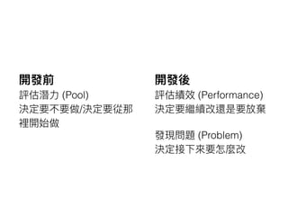 開發前
評估潛⼒力力 (Pool)
決定要不要做/決定要從那
裡開始做
開發後
評估績效 (Performance)
決定要繼續改還是要放棄
發現問題 (Problem)
決定接下來來要怎麼改
 