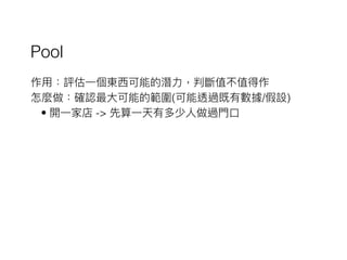 Pool
作⽤用：評估⼀一個東⻄西可能的潛⼒力力，判斷值不值得作
怎麼做：確認最⼤大可能的範圍(可能透過既有數據/假設)
• 開⼀一家店 -> 先算⼀一天有多少⼈人做過⾨門⼝口
 