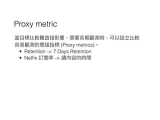 Proxy metric
當⽬目標比較難直接影響，需要長期觀測時，可以設立比較
容易易觀測的間接指標 (Proxy metrics)。
• Retention -> 7 Days Retention
• Netfix 訂閱率 -> 讀內容的時間
 