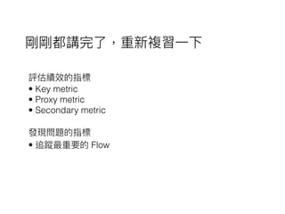 評估績效的指標
• Key metric
• Proxy metric
• Secondary metric
發現問題的指標
• 追蹤最重要的 Flow
剛剛都講完了了，重新複習⼀一下
 