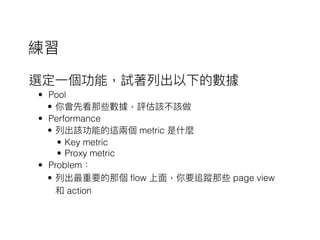 選定⼀一個功能，試著列列出以下的數據
• Pool
• 你會先看那些數據，評估該不該做
• Performance
• 列列出該功能的這兩兩個 metric 是什什麼
• Key metric
• Proxy metric
• Problem：
• 列列出最重要的那個 flow 上⾯面，你要追蹤那些 page view
和 action
練習
 