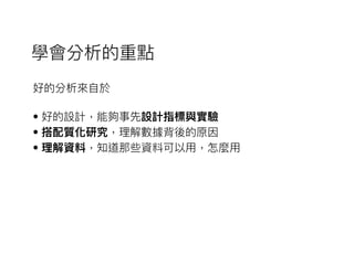 好的分析來來⾃自於
• 好的設計，能夠事先設計指標與實驗
• 搭配質化研究，理理解數據背後的原因
• 理理解資料，知道那些資料可以⽤用，怎麼⽤用
學會分析的重點
 