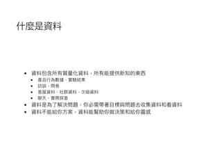 什麼是資料
• 資料包含所有質量量化資料，所有能提供新知的東⻄西
• 產品⾏行行為數據，實驗結果
• 訪談，問卷
• 客服資料，社群資料，次級資料
• 聊天，實際探查
• 資料是為了了解決問題，你必需帶著⽬目標與問題去收集資料和看資料
• 資料不能給你⽅方案，資料能幫助你做決策和給你靈感
 