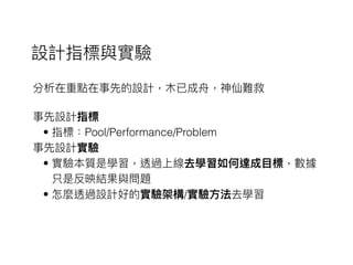 設計指標與實驗
分析在重點在事先的設計，⽊木已成⾈舟，神仙難救
事先設計指標
• 指標：Pool/Performance/Problem
事先設計實驗
• 實驗本質是學習，透過上線去學習如何達成⽬目標，數據
只是反映結果與問題
• 怎麼透過設計好的實驗架構/實驗⽅方法去學習
 