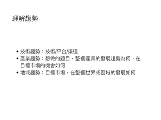 理解趨勢
• 技術趨勢：技術/平台/渠道
• 產業趨勢：想做的題⽬目，整個產業的發展趨勢為何，在
⽬目標市場的機會如何
• 地域趨勢：⽬目標市場，在整個世界或區域的發展如何
 