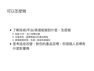 可以怎麼做
• 了了解技術/平台/渠道能做到什什麼，怎麼做
• 追蹤 KOF，加入相關社團
• 多看案例例，選擇導論式的書或課程
• 累積需要時間，先選⼀一兩兩個有興趣的
• 思考這些改變，對你的產品⽬目標，你個個⼈人⽬目標有
什什麼影響嗎
 