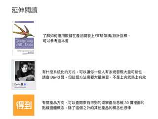延伸閱讀
了了解如何運⽤用數據在產品開發上/實驗架構/設計指標，
可以參參考這本書
有什什麼系統化的⽅方式，可以讓你⼀一個⼈人有系統發現⼤大量量可能性，
請查 David 龔，但這個⽅方法需要⼤大量量練習，不是上完就⾺馬上有效
有關產品⽅方向，可以查閱來來⾃自得到的梁寧產品思維 30 講裡⾯面的
點線⾯面體概念念，除了了這個之外的其他產品的概念念也很棒
 
