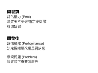 開發前
評估潛⼒力力 (Pool)
決定要不要做/決定要從那
裡開始做
開發後
評估績效 (Performance)
決定要繼續改還是要放棄
發現問題 (Problem)
決定接下來來要怎麼改
 