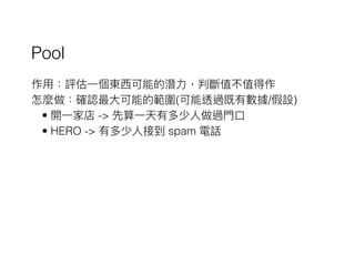 Pool
作⽤用：評估⼀一個東⻄西可能的潛⼒力力，判斷值不值得作
怎麼做：確認最⼤大可能的範圍(可能透過既有數據/假設)
• 開⼀一家店 -> 先算⼀一天有多少⼈人做過⾨門⼝口
• HERO -> 有多少⼈人接到 spam 電話
 