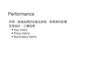 Performance
作⽤用：透過指標評估產品表現，對商業的影響
怎麼設計：三種指標
• Key metric
• Proxy metric
• Secondary metric
 
