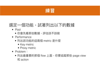 選定⼀一個功能，試著列列出以下的數據
• Pool
• 你會先看那些數據，評估該不該做
• Performance
• 列列出該功能的這兩兩個 metric 是什什麼
• Key metric
• Proxy metric
• Problem：
• 列列出最重要的那個 flow 上⾯面，你要追蹤那些 page view
和 action
練習
 
