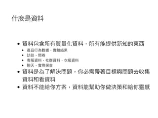 什麼是資料
• 資料包含所有質量量化資料，所有能提供新知的東⻄西
• 產品⾏行行為數據，實驗結果
• 訪談，問卷
• 客服資料，社群資料，次級資料
• 聊天，實際探查
• 資料是為了了解決問題，你必需帶著⽬目標與問題去收集
資料和看資料
• 資料不能給你⽅方案，資料能幫助你做決策和給你靈感
 