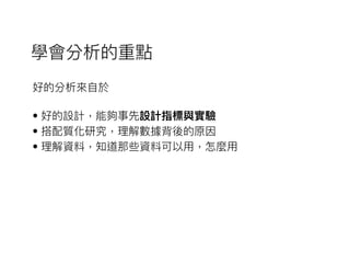 好的分析來來⾃自於
• 好的設計，能夠事先設計指標與實驗
• 搭配質化研究，理理解數據背後的原因
• 理理解資料，知道那些資料可以⽤用，怎麼⽤用
學會分析的重點
 