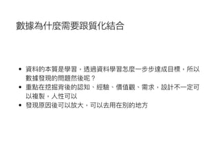 數據為什麼需要跟質化結合
• 資料的本質是學習，透過資料學習怎麼⼀一步步達成⽬目標，所以
數據發現的問題然後呢？
• 重點在挖掘背後的認知、經驗、價值觀、需求，設計不⼀一定可
以複製，⼈人性可以
• 發現原因後可以放⼤大，可以去⽤用在別的地⽅方
 