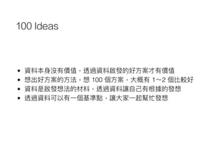 100 Ideas
• 資料本⾝身沒有價值，透過資料啟發的好⽅方案才有價值
• 想出好⽅方案的⽅方法，想 100 個⽅方案，⼤大概有 1～2 個比較好
• 資料是啟發想法的材料，透過資料讓⾃自⼰己有根據的發想
• 透過資料可以有⼀一個基準點，讓⼤大家⼀一起幫忙發想
 