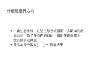 • ⼀一套⽣生態系統，在這⽣生態系統裡⾯面，多⾯面向的產
品公司，為了了多⾯面向的⽬目的，依附在這個體上，
彼此競爭或共⽣生
• 產品本⾝身分數＊[ ] ＝ 最後結果
什麼是產品方向
 