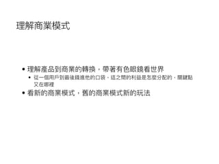 理解商業模式
• 理理解產品到商業的轉換，帶著有⾊色眼鏡看世界
• 從⼀一個⽤用⼾戶到最後錢進他的⼝口袋，這之間的利利益是怎麼分配的，關鍵點
⼜又在哪裡
• 看新的商業模式，舊的商業模式新的玩法
 