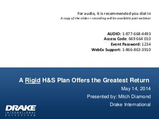 A Rigid H&S Plan Offers the Greatest Return
May 14, 2014
Presented by: Mitch Diamond
Drake International
For audio, it is recommended you dial in
A copy of the slides + recording will be available post webinar
AUDIO: 1-877-668-4493
Access Code: 669 664 010
Event Password: 1234
WebEx Support: 1-866-863-3910
 