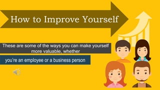 How to Improve Yourself
These are some of the ways you can make yourself
more valuable, whether
you’re an employee or a business person
 
